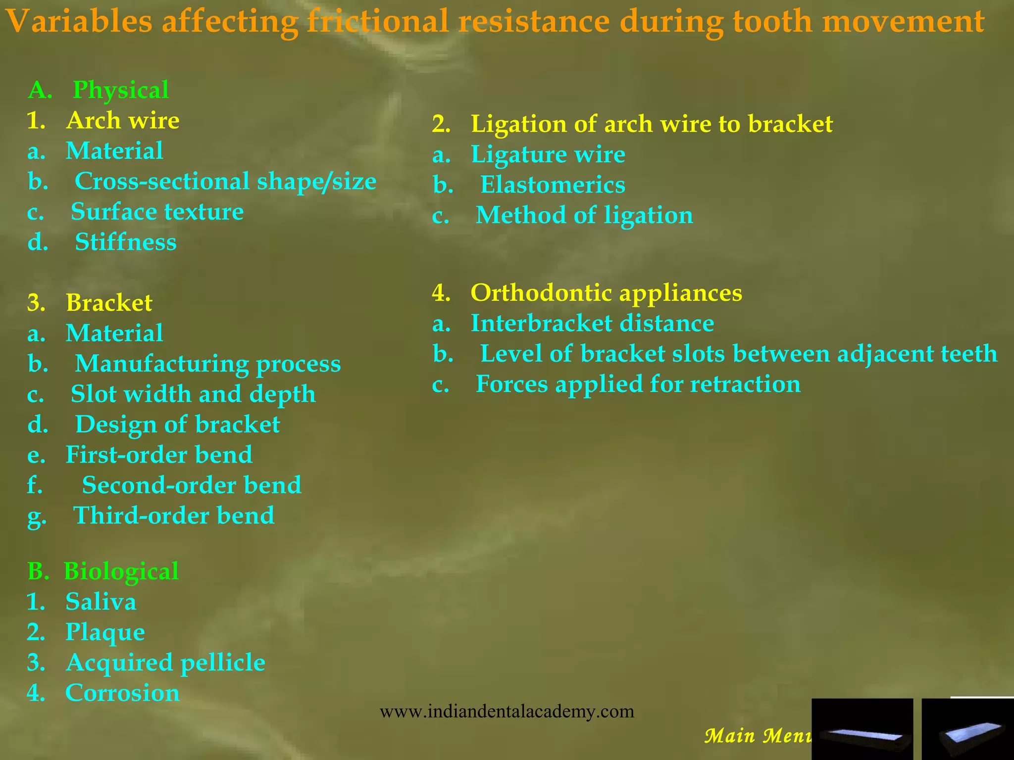 Variables affecting frictional resistance during tooth movement
A.   Physical
1.   Arch wire
a.   Material
b.    Cross-sectional shape/size
c.    Surface texture
d.    Stiffness
3.   Bracket
a.   Material
b.    Manufacturing process
c.    Slot width and depth
d.    Design of bracket
e.   First-order bend
f.      Second-order bend
g.    Third-order bend
 
Main Menu
2.   Ligation of arch wire to bracket
a.   Ligature wire
b.    Elastomerics
c.    Method of ligation
4.   Orthodontic appliances
a.   Interbracket distance
b.    Level of bracket slots between adjacent teeth
c.    Forces applied for retraction
B.  Biological
1.   Saliva
2.   Plaque
3.   Acquired pellicle
4.   Corrosion
www.indiandentalacademy.com
 
