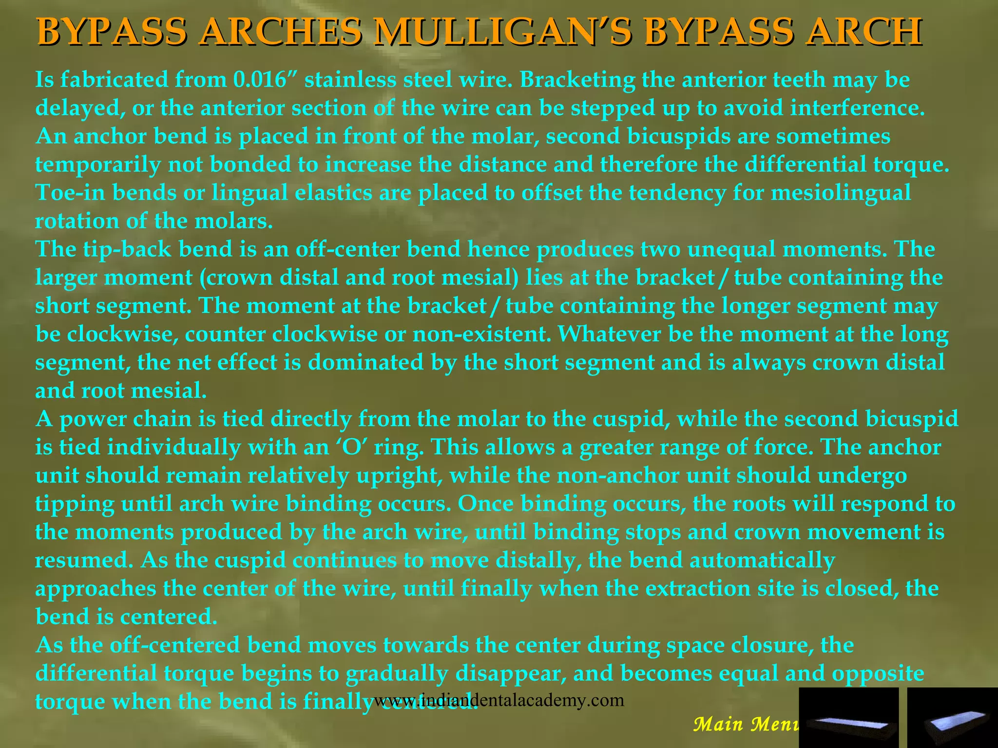 BYPASS ARCHESBYPASS ARCHES MULLIGAN’S BYPASS ARCHMULLIGAN’S BYPASS ARCH
Is fabricated from 0.016” stainless steel wire. Bracketing the anterior teeth may be
delayed, or the anterior section of the wire can be stepped up to avoid interference.
An anchor bend is placed in front of the molar, second bicuspids are sometimes
temporarily not bonded to increase the distance and therefore the differential torque.
Toe-in bends or lingual elastics are placed to offset the tendency for mesiolingual
rotation of the molars.
The tip-back bend is an off-center bend hence produces two unequal moments. The
larger moment (crown distal and root mesial) lies at the bracket / tube containing the
short segment. The moment at the bracket / tube containing the longer segment may
be clockwise, counter clockwise or non-existent. Whatever be the moment at the long
segment, the net effect is dominated by the short segment and is always crown distal
and root mesial.
A power chain is tied directly from the molar to the cuspid, while the second bicuspid
is tied individually with an ‘O’ ring. This allows a greater range of force. The anchor
unit should remain relatively upright, while the non-anchor unit should undergo
tipping until arch wire binding occurs. Once binding occurs, the roots will respond to
the moments produced by the arch wire, until binding stops and crown movement is
resumed. As the cuspid continues to move distally, the bend automatically
approaches the center of the wire, until finally when the extraction site is closed, the
bend is centered.
As the off-centered bend moves towards the center during space closure, the
differential torque begins to gradually disappear, and becomes equal and opposite
torque when the bend is finally centered.
Main Menu
www.indiandentalacademy.com
 