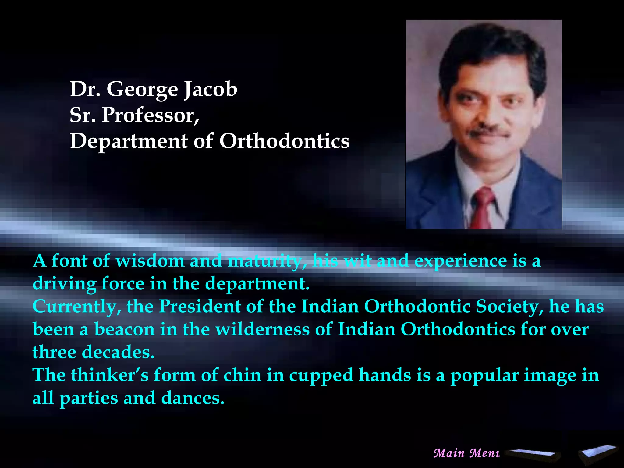 Dr. George Jacob
Sr. Professor,
Department of Orthodontics
 
A font of wisdom and maturity, his wit and experience is a
driving force in the department.
Currently, the President of the Indian Orthodontic Society, he has
been a beacon in the wilderness of Indian Orthodontics for over
three decades.
The thinker’s form of chin in cupped hands is a popular image in
all parties and dances.
Main Menu
www.indiandentalacademy.com
 