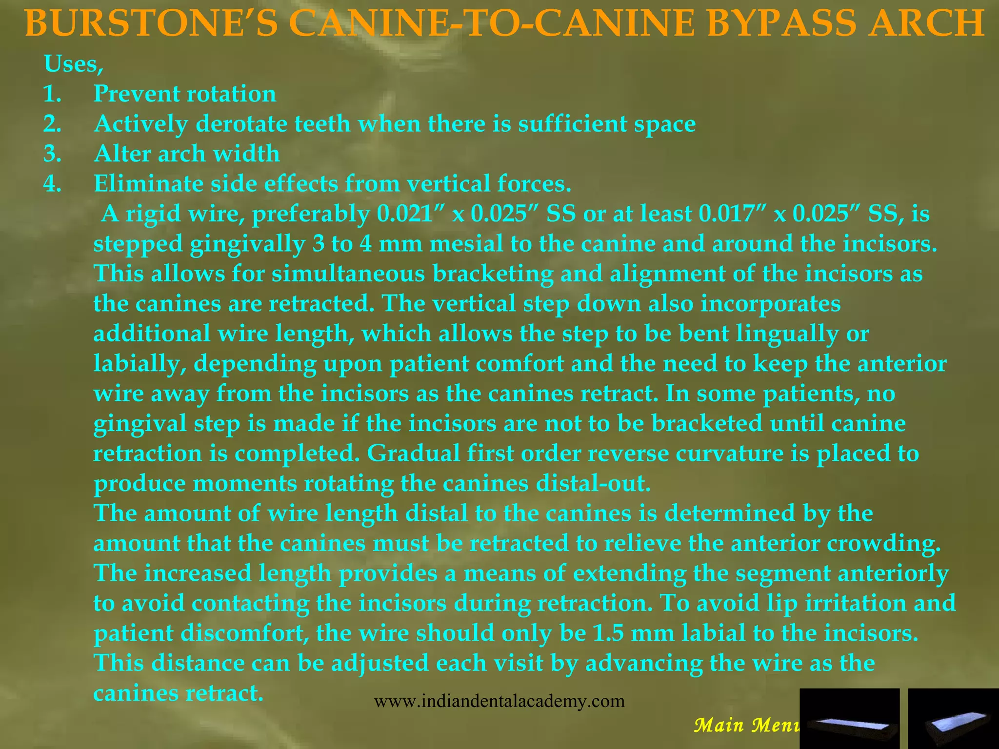 BURSTONE’S CANINE-TO-CANINE BYPASS ARCH
Uses,
1. Prevent rotation
2. Actively derotate teeth when there is sufficient space
3. Alter arch width
4. Eliminate side effects from vertical forces.
A rigid wire, preferably 0.021” x 0.025” SS or at least 0.017” x 0.025” SS, is
stepped gingivally 3 to 4 mm mesial to the canine and around the incisors.
This allows for simultaneous bracketing and alignment of the incisors as
the canines are retracted. The vertical step down also incorporates
additional wire length, which allows the step to be bent lingually or
labially, depending upon patient comfort and the need to keep the anterior
wire away from the incisors as the canines retract. In some patients, no
gingival step is made if the incisors are not to be bracketed until canine
retraction is completed. Gradual first order reverse curvature is placed to
produce moments rotating the canines distal-out.
The amount of wire length distal to the canines is determined by the
amount that the canines must be retracted to relieve the anterior crowding.
The increased length provides a means of extending the segment anteriorly
to avoid contacting the incisors during retraction. To avoid lip irritation and
patient discomfort, the wire should only be 1.5 mm labial to the incisors.
This distance can be adjusted each visit by advancing the wire as the
canines retract.
Main Menu
www.indiandentalacademy.com
 