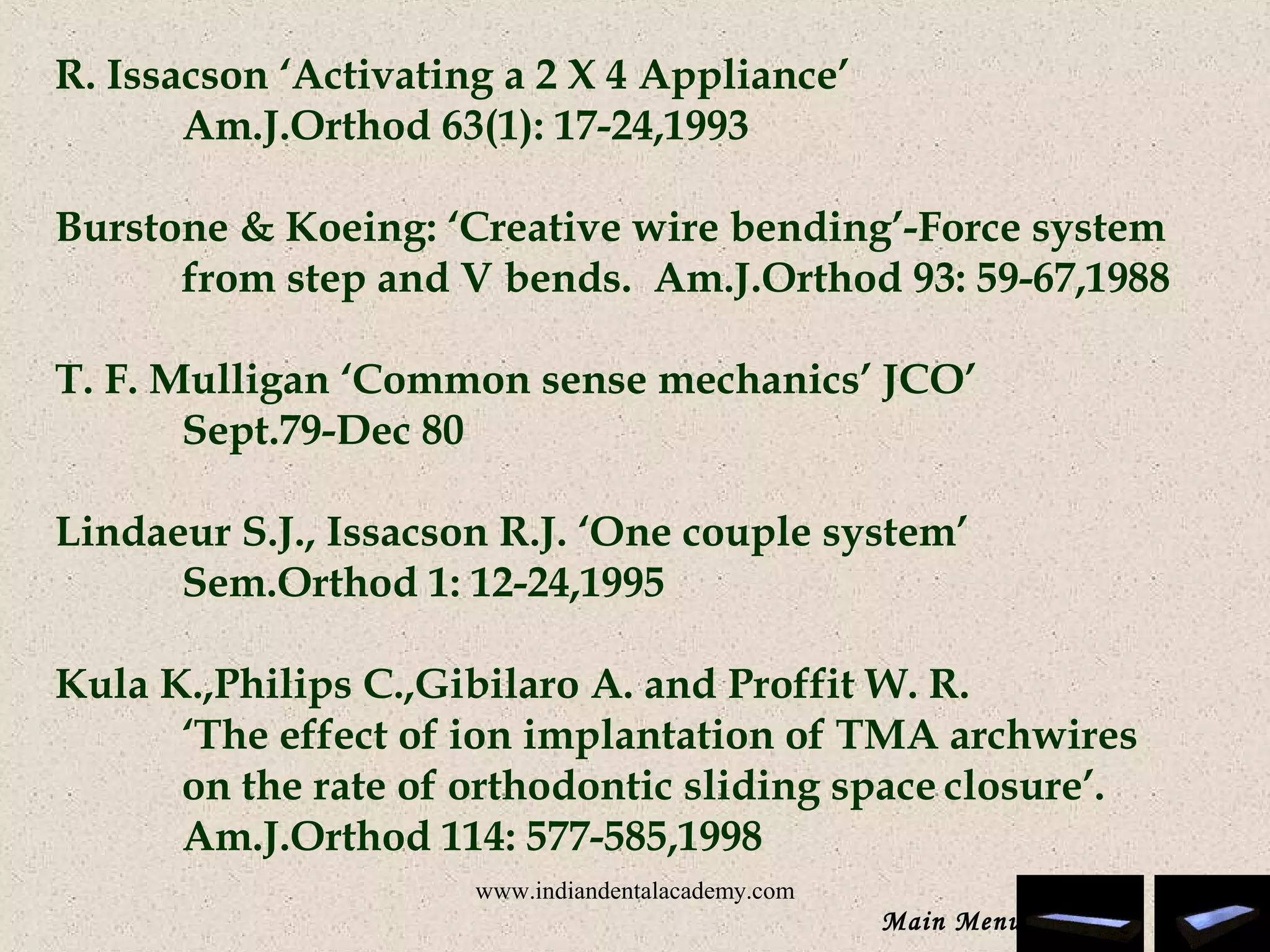 R. Issacson ‘Activating a 2 X 4 Appliance’
Am.J.Orthod 63(1): 17-24,1993
 
Burstone & Koeing: ‘Creative wire bending’-Force system
from step and V bends. Am.J.Orthod 93: 59-67,1988
 
T. F. Mulligan ‘Common sense mechanics’ JCO’
Sept.79-Dec 80
 
Lindaeur S.J., Issacson R.J. ‘One couple system’
Sem.Orthod 1: 12-24,1995
 
Kula K.,Philips C.,Gibilaro A. and Proffit W. R.
‘The effect of ion implantation of TMA archwires
on the rate of orthodontic sliding space closure’.
Am.J.Orthod 114: 577-585,1998
 
 
Main Menu
www.indiandentalacademy.com
 