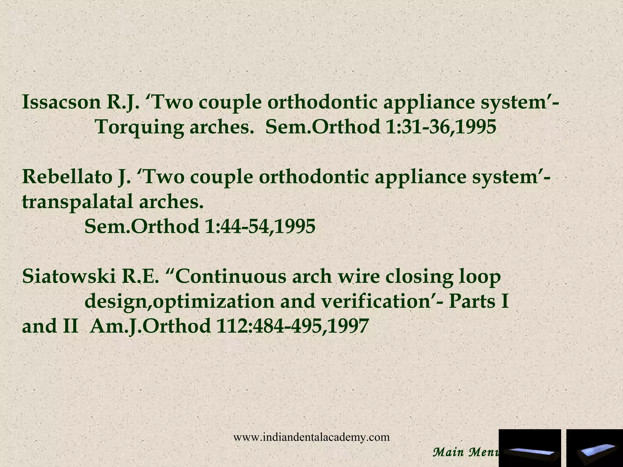 Issacson R.J. ‘Two couple orthodontic appliance system’-
Torquing arches. Sem.Orthod 1:31-36,1995
 
Rebellato J. ‘Two couple orthodontic appliance system’-
transpalatal arches.
Sem.Orthod 1:44-54,1995
 
Siatowski R.E. “Continuous arch wire closing loop
design,optimization and verification’- Parts I
and II Am.J.Orthod 112:484-495,1997
 
Main Menu
www.indiandentalacademy.com
 