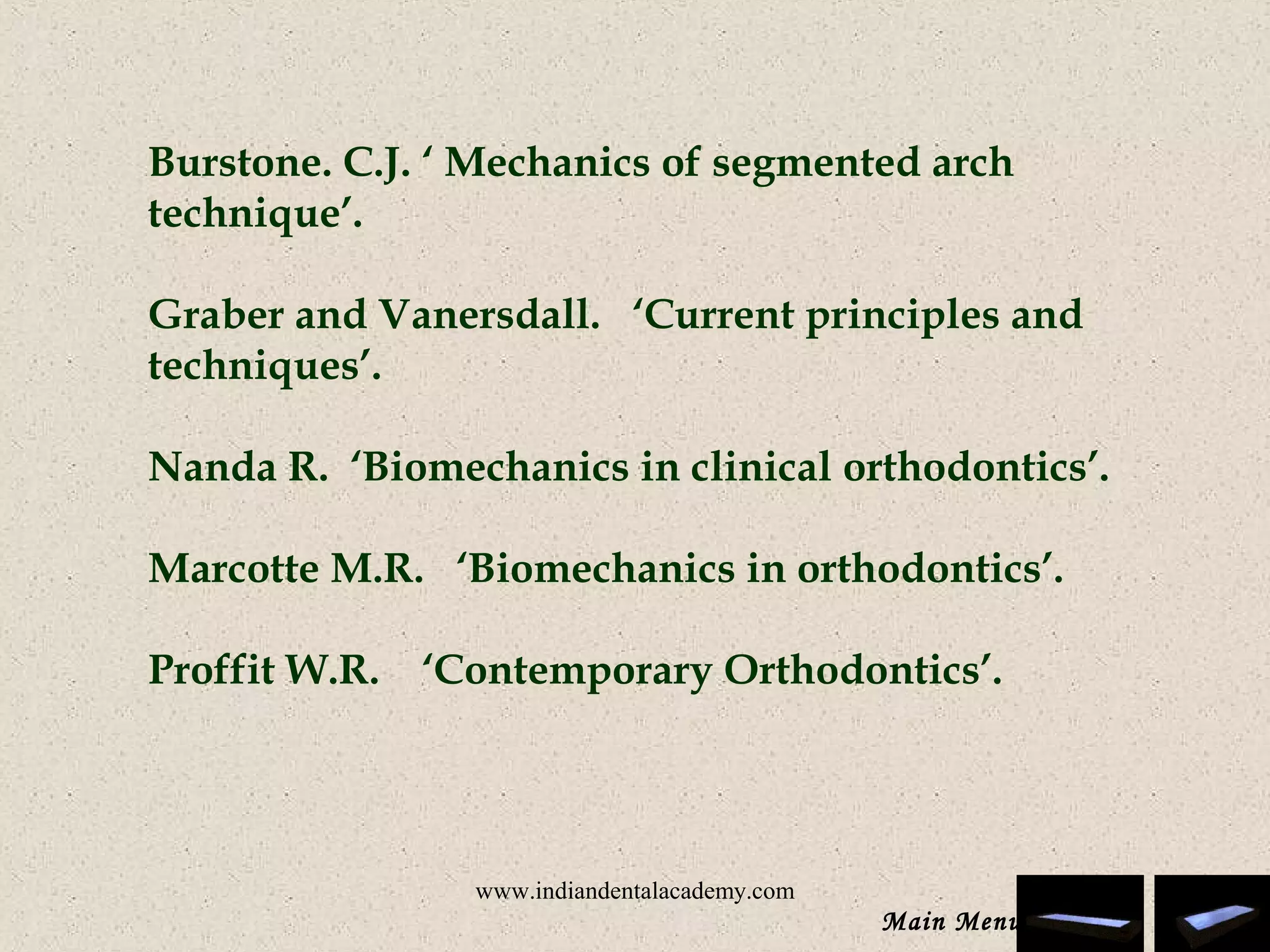 Burstone. C.J. ‘ Mechanics of segmented arch
technique’.
 
Graber and Vanersdall. ‘Current principles and
techniques’.
Nanda R. ‘Biomechanics in clinical orthodontics’.
 
Marcotte M.R. ‘Biomechanics in orthodontics’.
 
Proffit W.R. ‘Contemporary Orthodontics’.
Main Menu
www.indiandentalacademy.com
 