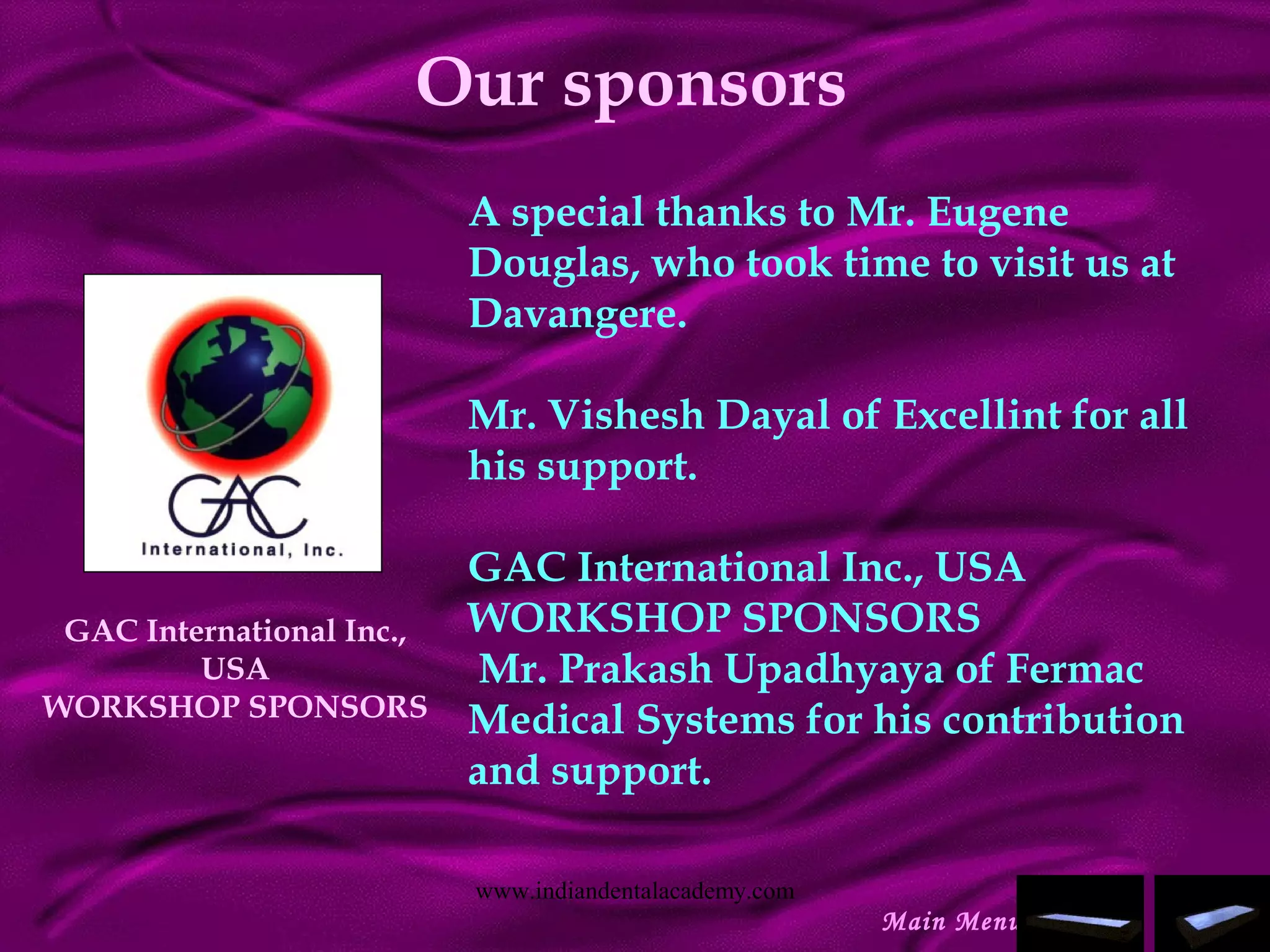 Our sponsors
A special thanks to Mr. Eugene
Douglas, who took time to visit us at
Davangere.
 
Mr. Vishesh Dayal of Excellint for all
his support.
 
GAC International Inc., USA
WORKSHOP SPONSORS
 Mr. Prakash Upadhyaya of Fermac
Medical Systems for his contribution
and support.
 
GAC International Inc.,
USA
WORKSHOP SPONSORS
Main Menu
www.indiandentalacademy.com
 