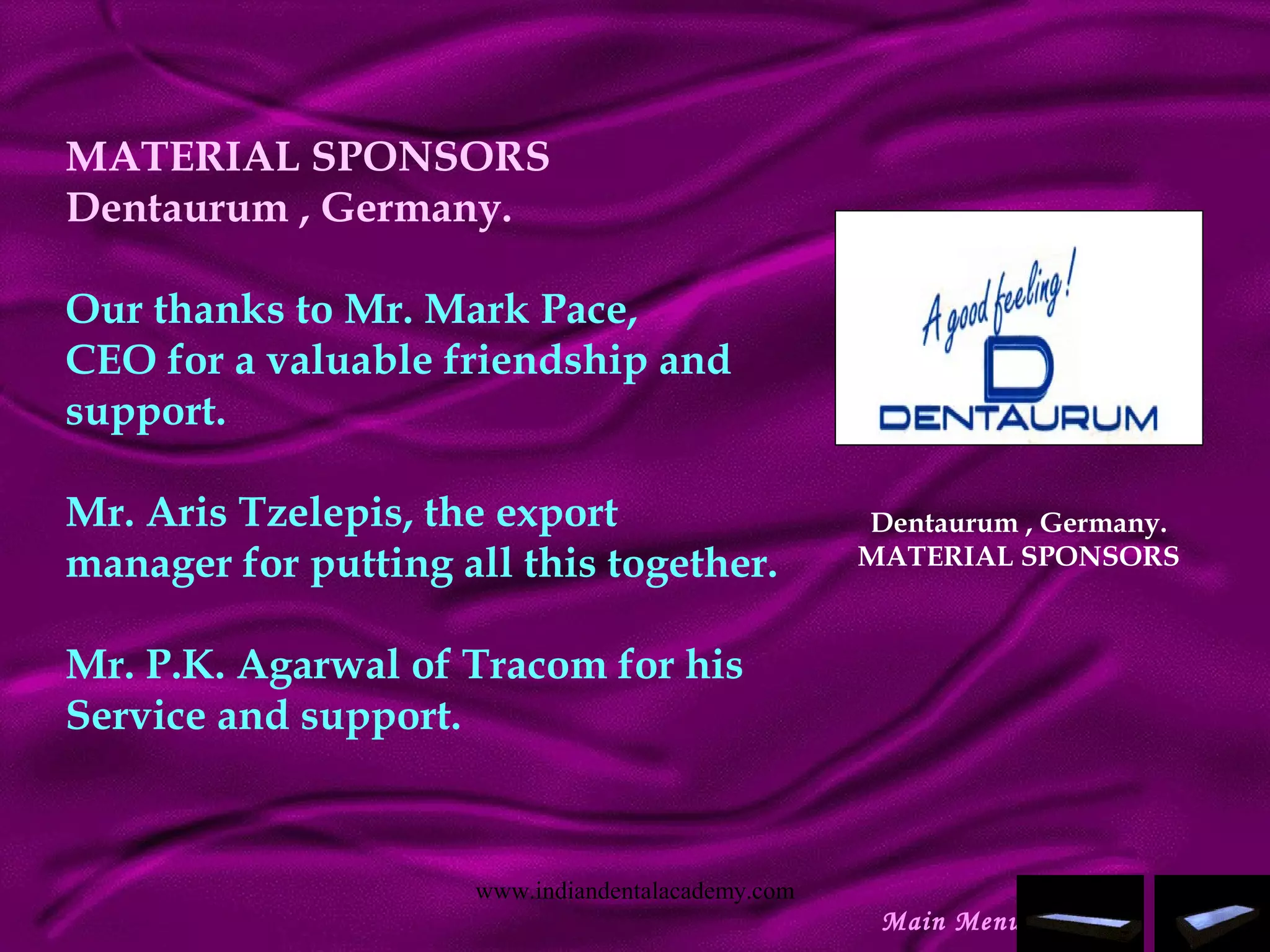 MATERIAL SPONSORS
Dentaurum , Germany.
Our thanks to Mr. Mark Pace,
CEO for a valuable friendship and
support.
 
Mr. Aris Tzelepis, the export
manager for putting all this together.
 
Mr. P.K. Agarwal of Tracom for his
Service and support.
Dentaurum , Germany.
MATERIAL SPONSORS
Main Menu
www.indiandentalacademy.com
 
