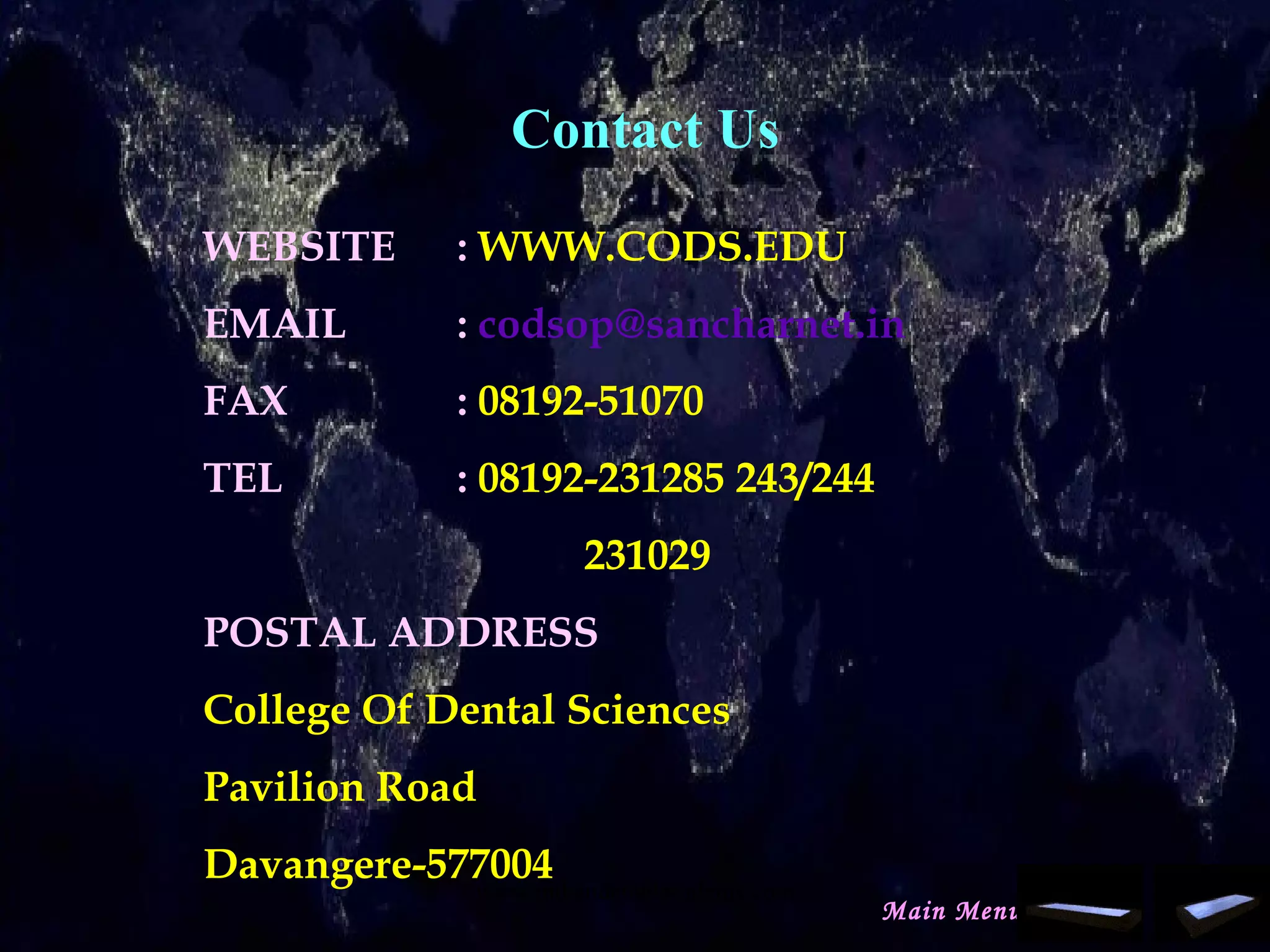 Contact Us
WEBSITE : WWW.CODS.EDU
EMAIL : codsop@sancharnet.in
FAX : 08192-51070
TEL : 08192-231285 243/244
231029
POSTAL ADDRESS
College Of Dental Sciences
Pavilion Road
Davangere-577004
Main Menu
www.indiandentalacademy.com
 