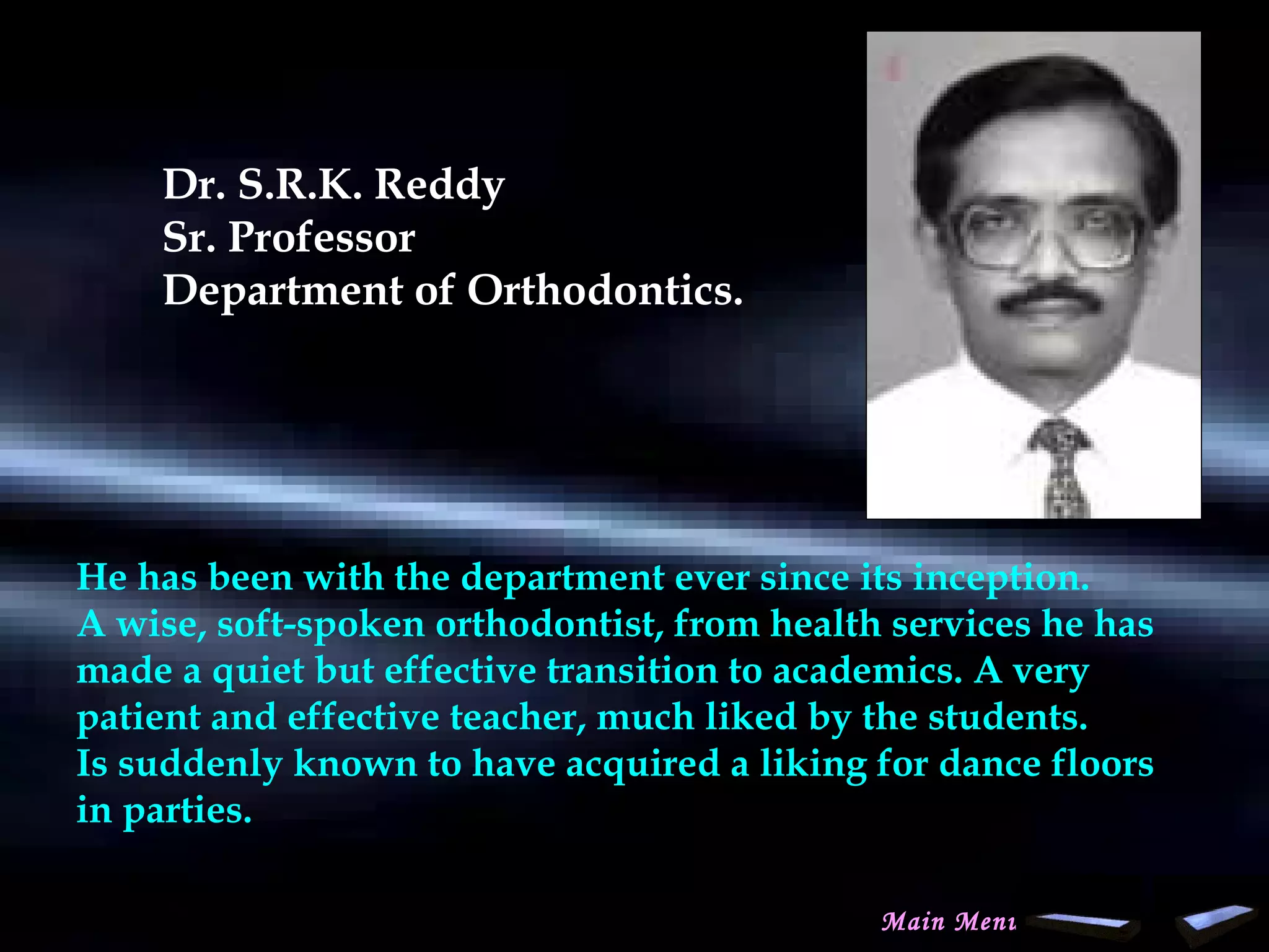 Dr. S.R.K. Reddy
Sr. Professor
Department of Orthodontics.
 
He has been with the department ever since its inception.
A wise, soft-spoken orthodontist, from health services he has
made a quiet but effective transition to academics. A very
patient and effective teacher, much liked by the students.
Is suddenly known to have acquired a liking for dance floors
in parties.
Main Menu
www.indiandentalacademy.com
 