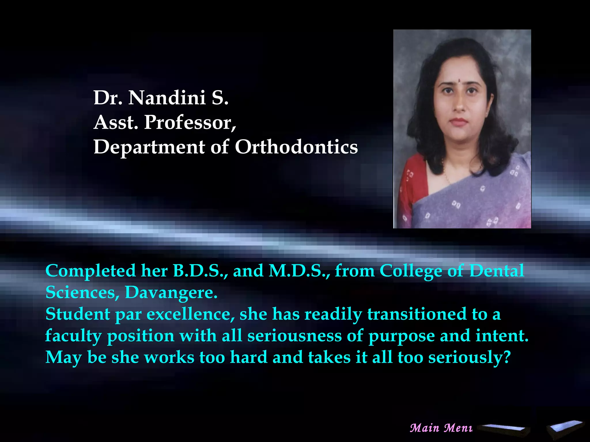Dr. Nandini S.
Asst. Professor,
Department of Orthodontics
Completed her B.D.S., and M.D.S., from College of Dental
Sciences, Davangere.
Student par excellence, she has readily transitioned to a
faculty position with all seriousness of purpose and intent.
May be she works too hard and takes it all too seriously?
Main Menu
www.indiandentalacademy.com
 