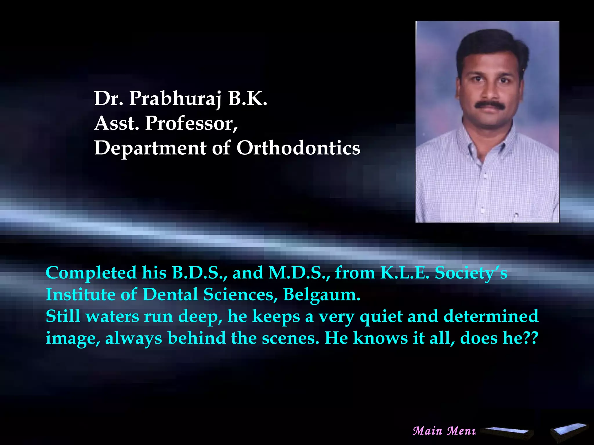 Dr. Prabhuraj B.K.
Asst. Professor,
Department of Orthodontics
Completed his B.D.S., and M.D.S., from K.L.E. Society’s
Institute of Dental Sciences, Belgaum.
Still waters run deep, he keeps a very quiet and determined
image, always behind the scenes. He knows it all, does he??
Main Menu
www.indiandentalacademy.com
 