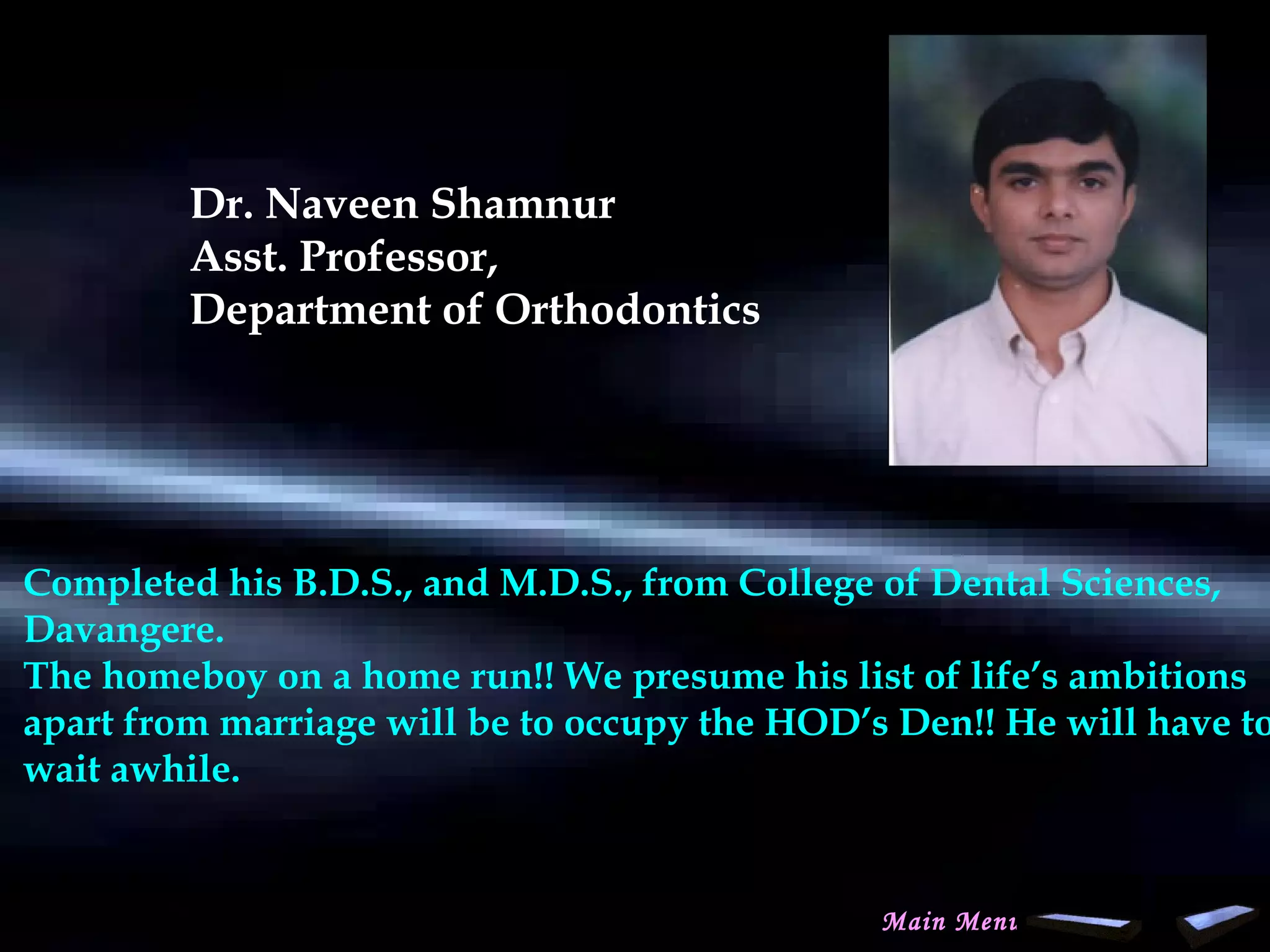 Dr. Naveen Shamnur
Asst. Professor,
Department of Orthodontics
 
Completed his B.D.S., and M.D.S., from College of Dental Sciences,
Davangere.
The homeboy on a home run!! We presume his list of life’s ambitions
apart from marriage will be to occupy the HOD’s Den!! He will have to
wait awhile.
 
Main Menu
www.indiandentalacademy.com
 