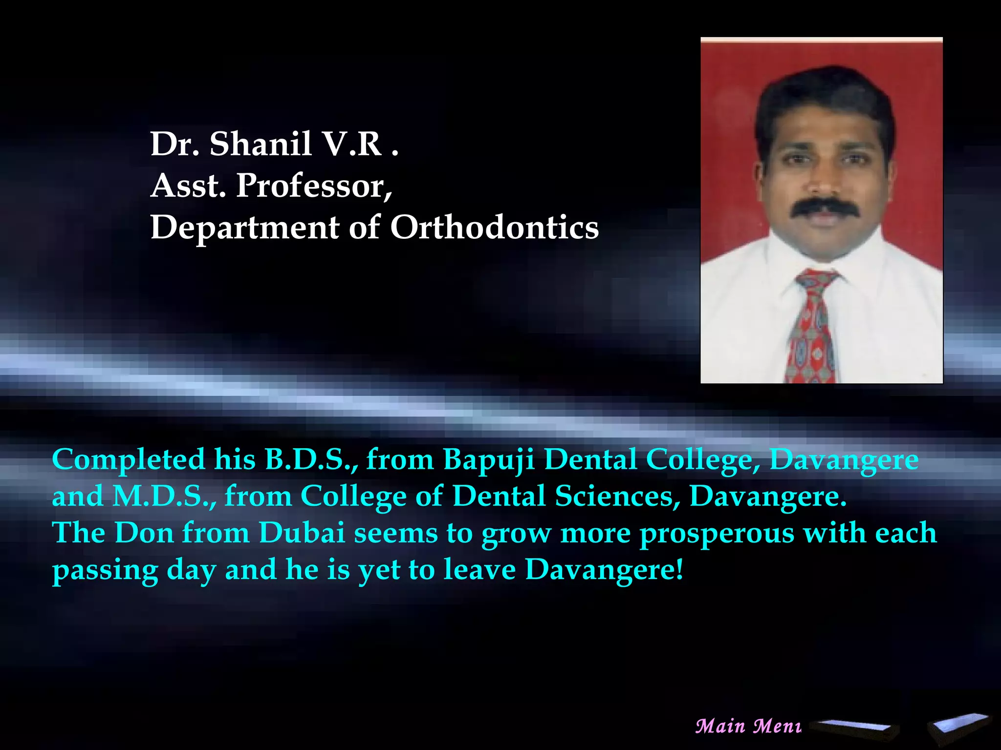 Dr. Shanil V.R .
Asst. Professor,
Department of Orthodontics
Completed his B.D.S., from Bapuji Dental College, Davangere
and M.D.S., from College of Dental Sciences, Davangere.
The Don from Dubai seems to grow more prosperous with each
passing day and he is yet to leave Davangere!
Main Menu
www.indiandentalacademy.com
 