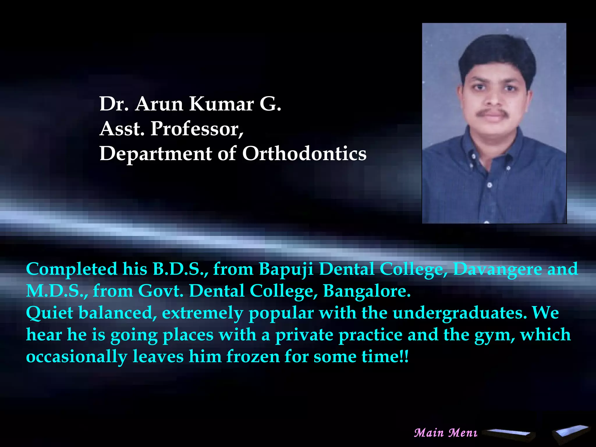 Dr. Arun Kumar G.
Asst. Professor,
Department of Orthodontics
Completed his B.D.S., from Bapuji Dental College, Davangere and
M.D.S., from Govt. Dental College, Bangalore.
Quiet balanced, extremely popular with the undergraduates. We
hear he is going places with a private practice and the gym, which
occasionally leaves him frozen for some time!!
Main Menu
www.indiandentalacademy.com
 