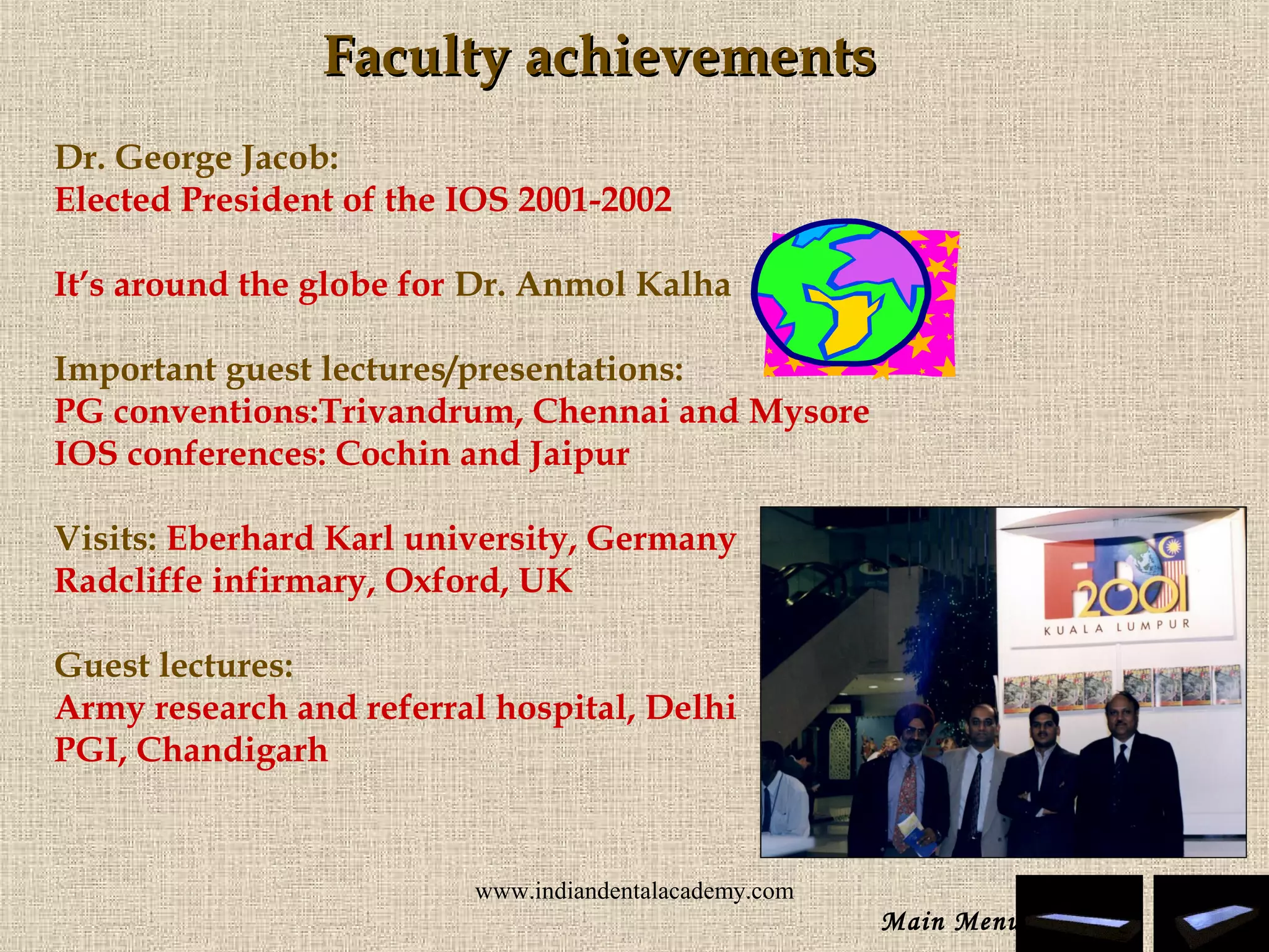 Faculty achievementsFaculty achievements
Dr. George Jacob:
Elected President of the IOS 2001-2002
It’s around the globe for Dr. Anmol Kalha
Important guest lectures/presentations:
PG conventions:Trivandrum, Chennai and Mysore
IOS conferences: Cochin and Jaipur
Visits: Eberhard Karl university, Germany
Radcliffe infirmary, Oxford, UK
Guest lectures:
Army research and referral hospital, Delhi
PGI, Chandigarh
Main Menu
www.indiandentalacademy.com
 
