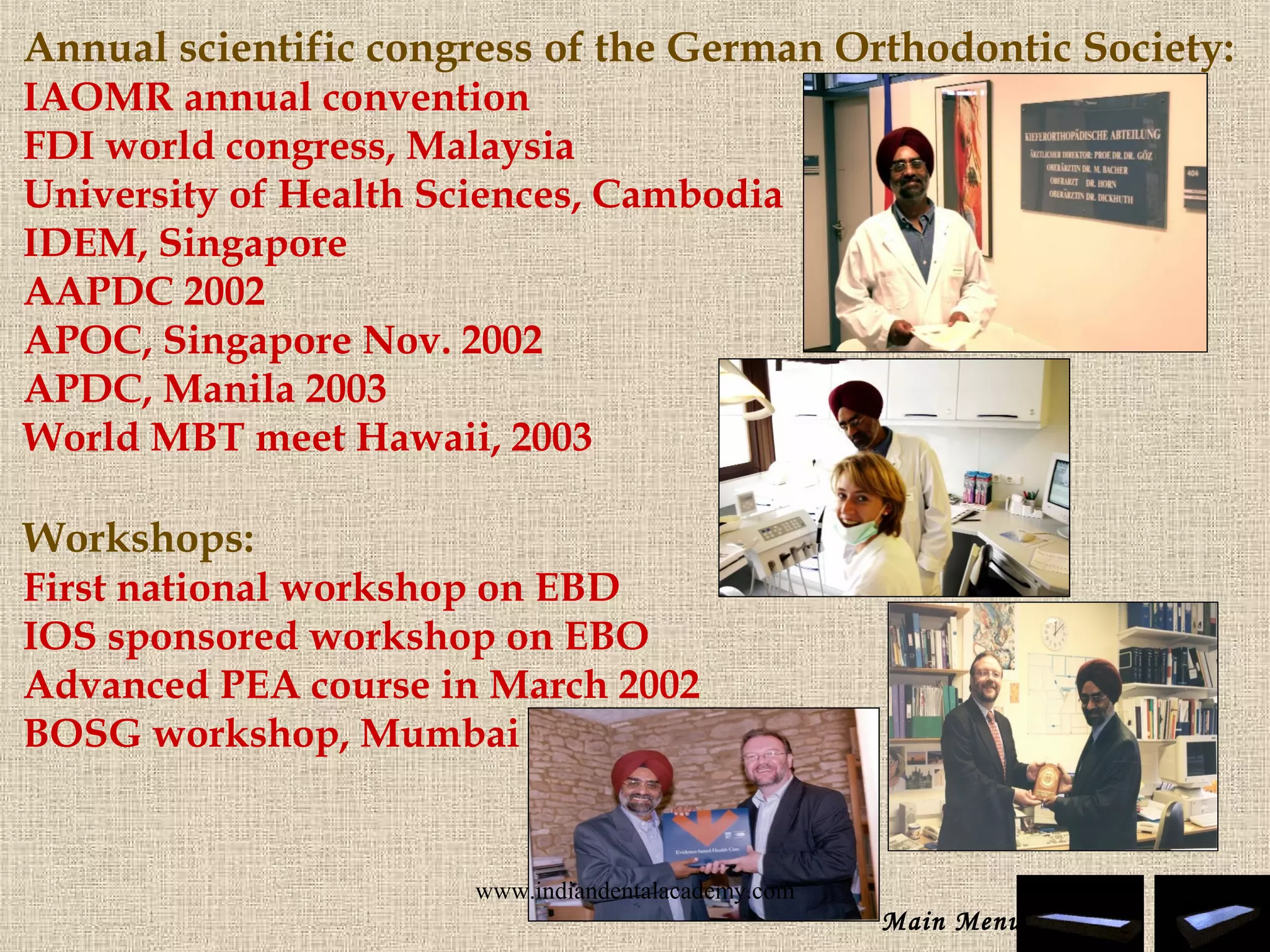 Annual scientific congress of the German Orthodontic Society:
IAOMR annual convention
FDI world congress, Malaysia
University of Health Sciences, Cambodia
IDEM, Singapore
AAPDC 2002
APOC, Singapore Nov. 2002
APDC, Manila 2003
World MBT meet Hawaii, 2003
 
Workshops:
First national workshop on EBD
IOS sponsored workshop on EBO
Advanced PEA course in March 2002
BOSG workshop, Mumbai
Main Menu
www.indiandentalacademy.com
 