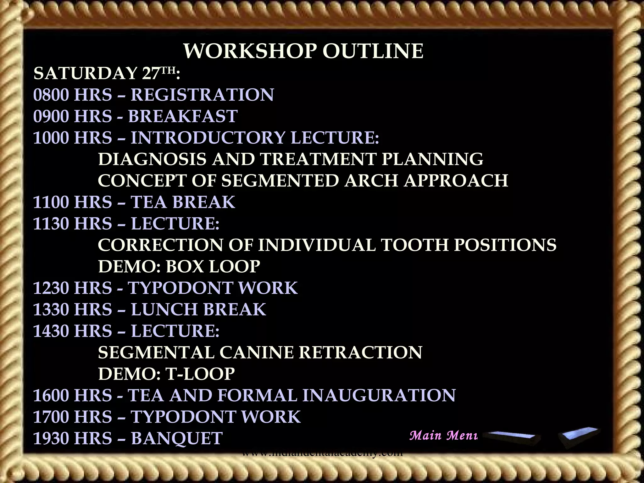 WORKSHOP OUTLINEWORKSHOP OUTLINE
SATURDAY 27TH
:
0800 HRS – REGISTRATION
0900 HRS - BREAKFAST
1000 HRS – INTRODUCTORY LECTURE:
DIAGNOSIS AND TREATMENT PLANNING
CONCEPT OF SEGMENTED ARCH APPROACH
1100 HRS – TEA BREAK
1130 HRS – LECTURE:
CORRECTION OF INDIVIDUAL TOOTH POSITIONS
DEMO: BOX LOOP
1230 HRS - TYPODONT WORK
1330 HRS – LUNCH BREAK
1430 HRS – LECTURE:
SEGMENTAL CANINE RETRACTION
DEMO: T-LOOP
1600 HRS - TEA AND FORMAL INAUGURATION
1700 HRS – TYPODONT WORK
1930 HRS – BANQUET Main Menu
www.indiandentalacademy.com
 