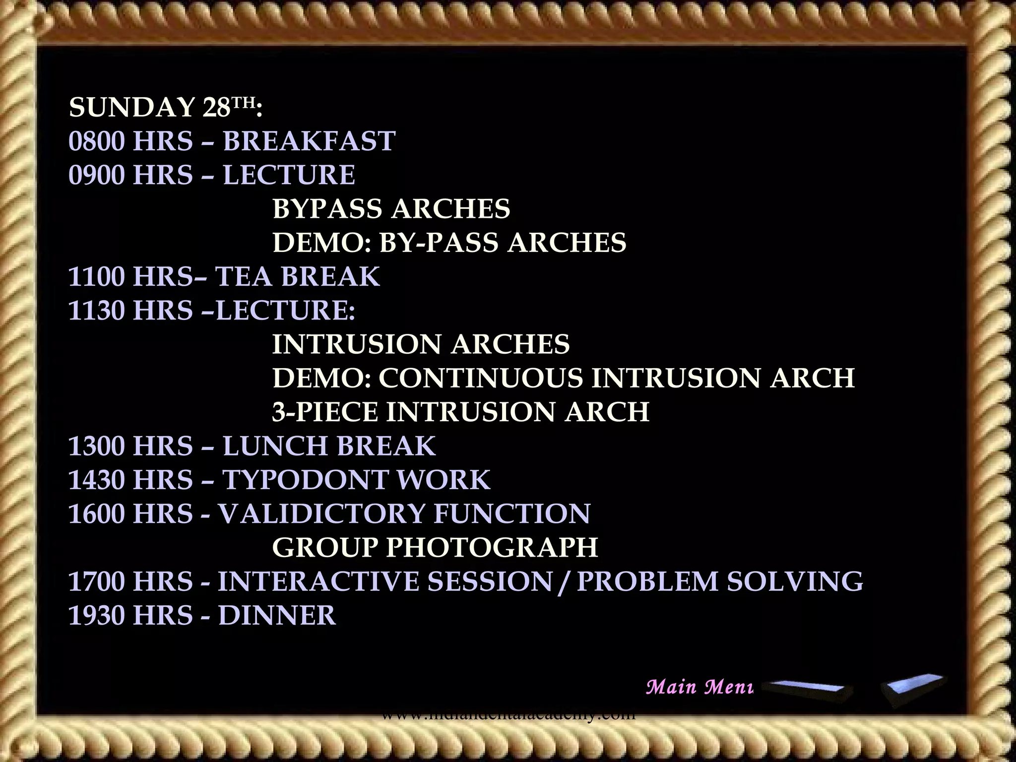 SUNDAY 28TH
:
0800 HRS – BREAKFAST
0900 HRS – LECTURE:
BYPASS ARCHES
DEMO: BY-PASS ARCHES
1100 HRS– TEA BREAK
1130 HRS –LECTURE:
INTRUSION ARCHES
DEMO: CONTINUOUS INTRUSION ARCH
3-PIECE INTRUSION ARCH
1300 HRS – LUNCH BREAK
1430 HRS – TYPODONT WORK
1600 HRS - VALIDICTORY FUNCTION
GROUP PHOTOGRAPH
1700 HRS - INTERACTIVE SESSION / PROBLEM SOLVING
1930 HRS - DINNER
Main Menu
www.indiandentalacademy.com
 