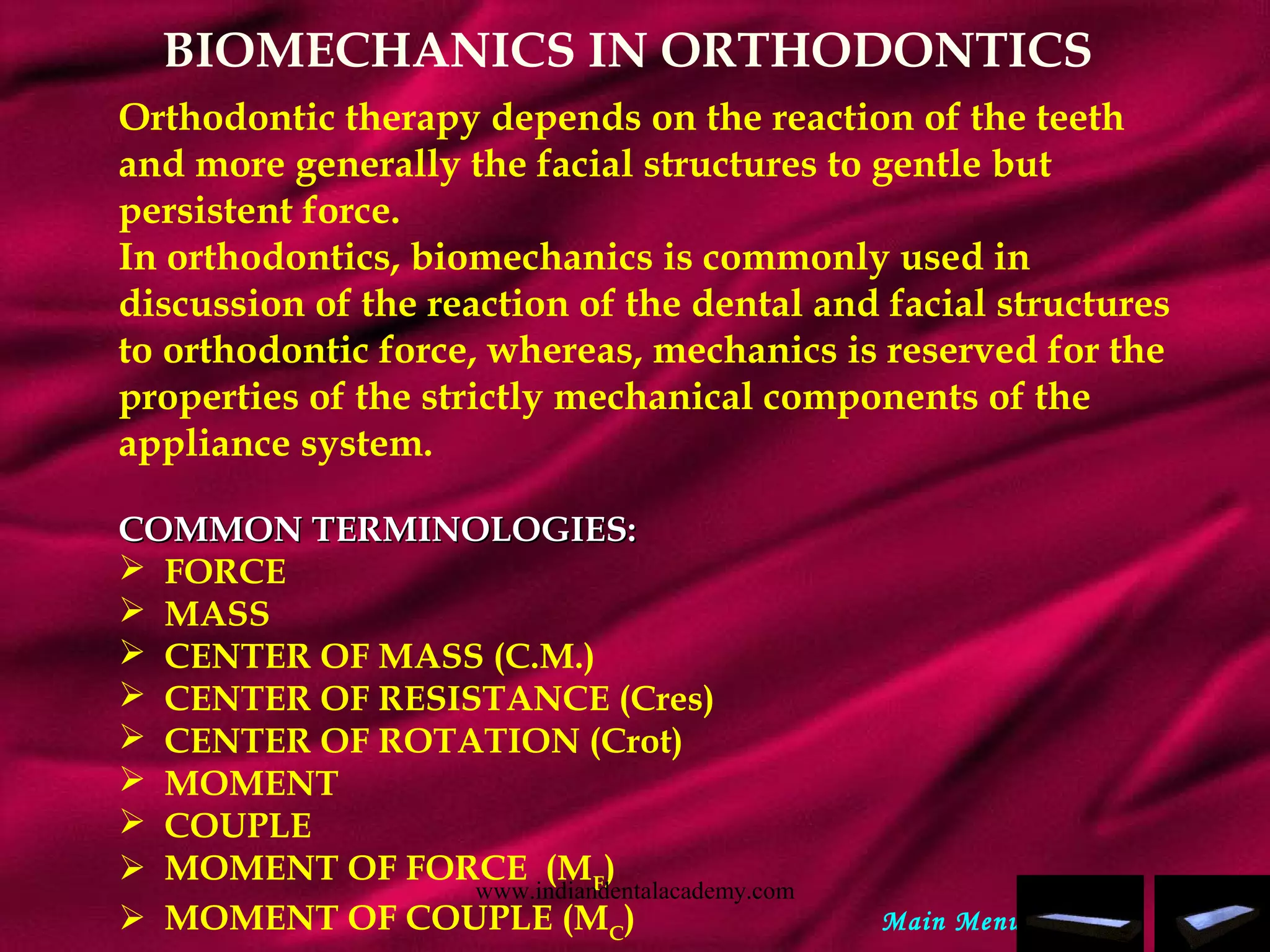 BIOMECHANICS IN ORTHODONTICS
Orthodontic therapy depends on the reaction of the teeth
and more generally the facial structures to gentle but
persistent force.
In orthodontics, biomechanics is commonly used in
discussion of the reaction of the dental and facial structures
to orthodontic force, whereas, mechanics is reserved for the
properties of the strictly mechanical components of the
appliance system.
COMMON TERMINOLOGIES:COMMON TERMINOLOGIES:
 FORCE
 MASS
 CENTER OF MASS (C.M.)
 CENTER OF RESISTANCE (Cres)
 CENTER OF ROTATION (Crot)
 MOMENT
 COUPLE
 MOMENT OF FORCE (MF
)
 MOMENT OF COUPLE (MC
) Main Menu
www.indiandentalacademy.com
 