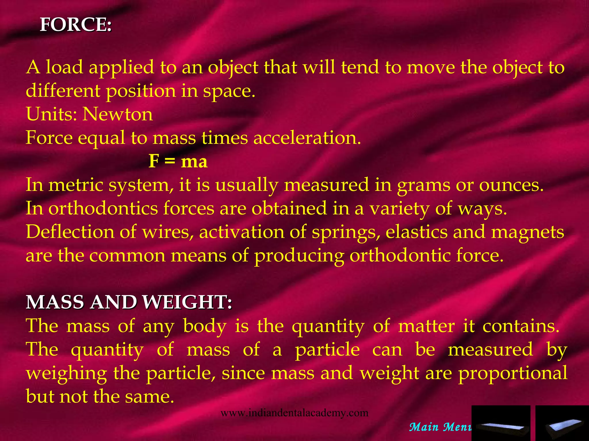 FORCE:FORCE:
A load applied to an object that will tend to move the object to
different position in space.
Units: Newton
Force equal to mass times acceleration.
F = ma
In metric system, it is usually measured in grams or ounces.
In orthodontics forces are obtained in a variety of ways.
Deflection of wires, activation of springs, elastics and magnets
are the common means of producing orthodontic force.
MASS AND WEIGHT:MASS AND WEIGHT:
The mass of any body is the quantity of matter it contains.
The quantity of mass of a particle can be measured by
weighing the particle, since mass and weight are proportional
but not the same.
Main Menu
www.indiandentalacademy.com
 