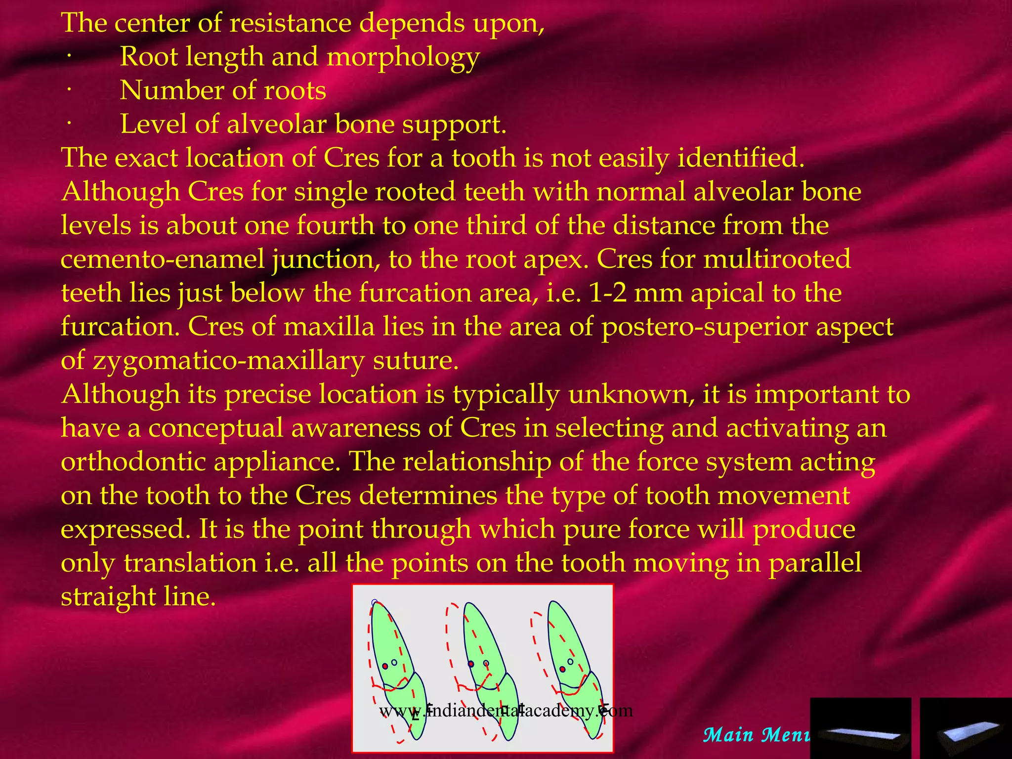 The center of resistance depends upon,
·       Root length and morphology
·       Number of roots
·       Level of alveolar bone support.
The exact location of Cres for a tooth is not easily identified.
Although Cres for single rooted teeth with normal alveolar bone
levels is about one fourth to one third of the distance from the
cemento-enamel junction, to the root apex. Cres for multirooted
teeth lies just below the furcation area, i.e. 1-2 mm apical to the
furcation. Cres of maxilla lies in the area of postero-superior aspect
of zygomatico-maxillary suture.
Although its precise location is typically unknown, it is important to
have a conceptual awareness of Cres in selecting and activating an
orthodontic appliance. The relationship of the force system acting
on the tooth to the Cres determines the type of tooth movement
expressed. It is the point through which pure force will produce
only translation i.e. all the points on the tooth moving in parallel
straight line.
Main Menu
www.indiandentalacademy.com
 