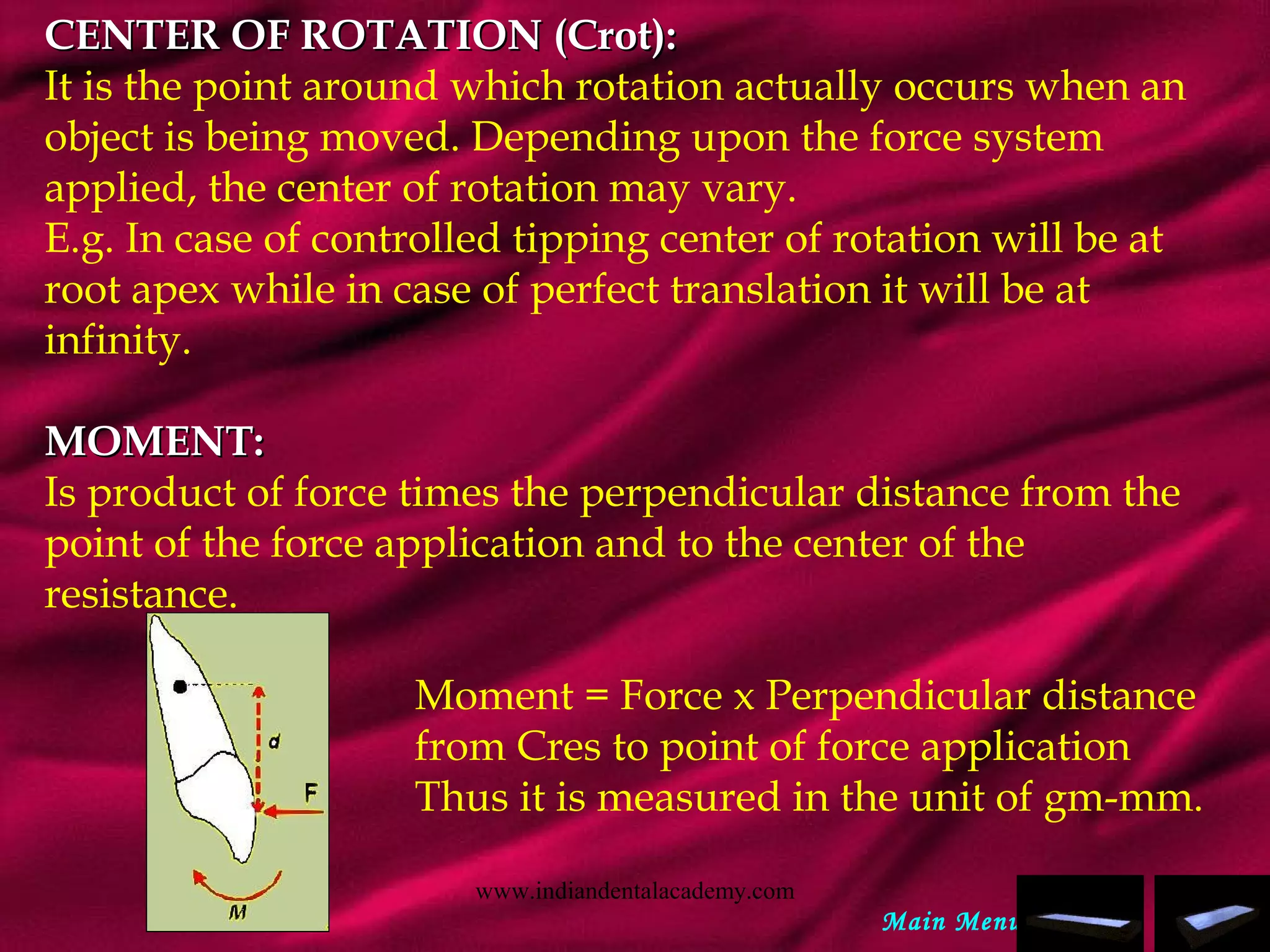 CENTER OF ROTATION (Crot):CENTER OF ROTATION (Crot):
It is the point around which rotation actually occurs when an
object is being moved. Depending upon the force system
applied, the center of rotation may vary.
E.g. In case of controlled tipping center of rotation will be at
root apex while in case of perfect translation it will be at
infinity.
 
MOMENT:MOMENT:
Is product of force times the perpendicular distance from the
point of the force application and to the center of the
resistance.
Moment = Force x Perpendicular distance
from Cres to point of force application
Thus it is measured in the unit of gm-mm.
Main Menu
www.indiandentalacademy.com
 