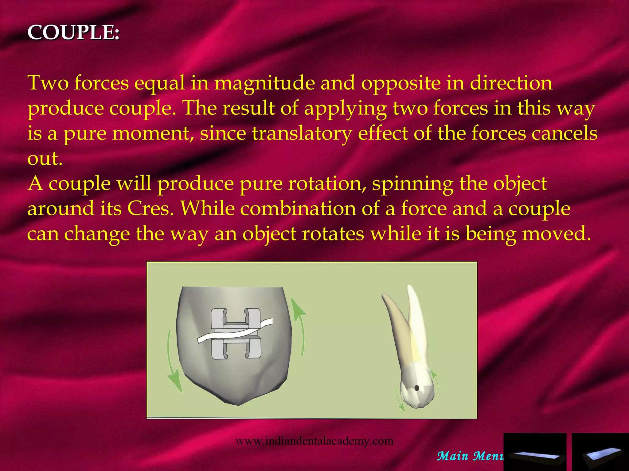 COUPLE:COUPLE:
Two forces equal in magnitude and opposite in direction
produce couple. The result of applying two forces in this way
is a pure moment, since translatory effect of the forces cancels
out.
A couple will produce pure rotation, spinning the object
around its Cres. While combination of a force and a couple
can change the way an object rotates while it is being moved.
Main Menu
www.indiandentalacademy.com
 