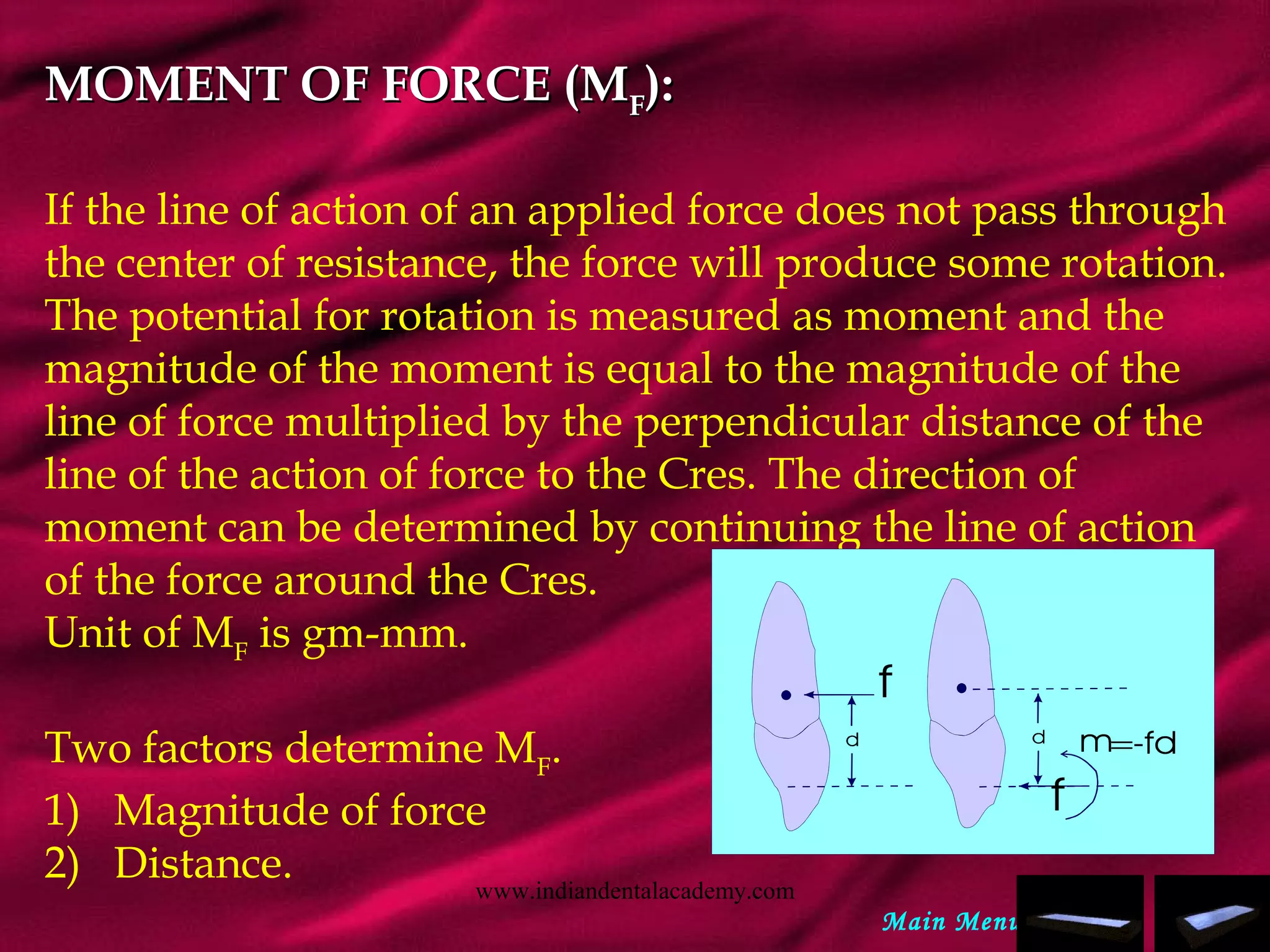 MOMENT OF FORCE (MMOMENT OF FORCE (MFF):):
If the line of action of an applied force does not pass through
the center of resistance, the force will produce some rotation.
The potential for rotation is measured as moment and the
magnitude of the moment is equal to the magnitude of the
line of force multiplied by the perpendicular distance of the
line of the action of force to the Cres. The direction of
moment can be determined by continuing the line of action
of the force around the Cres.
Unit of MF
is gm-mm.
Two factors determine MF
.
1)   Magnitude of force
2)   Distance.
Main Menu
www.indiandentalacademy.com
 