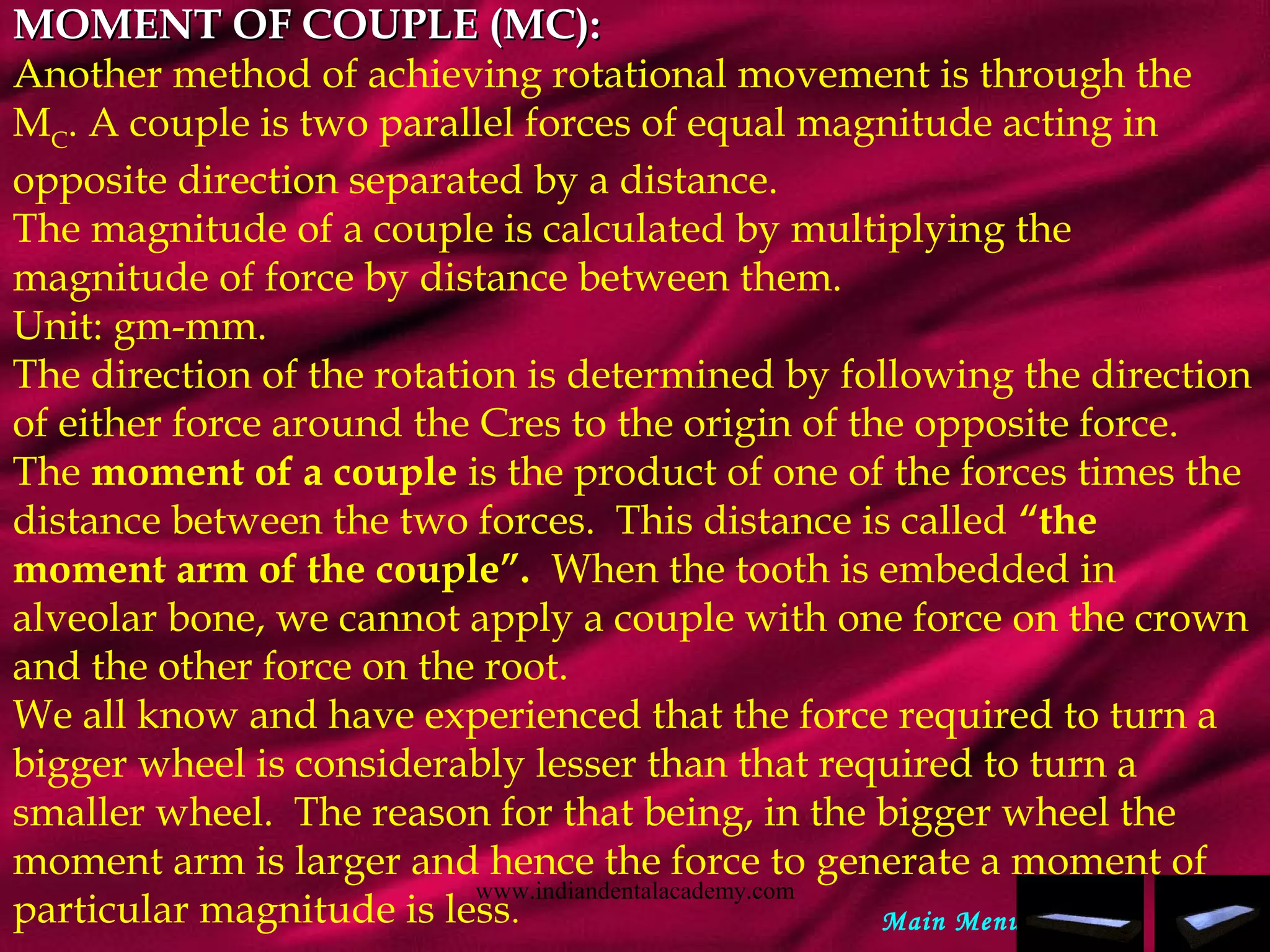 MOMENT OF COUPLE (MC):MOMENT OF COUPLE (MC):
Another method of achieving rotational movement is through the
MC
. A couple is two parallel forces of equal magnitude acting in
opposite direction separated by a distance.
The magnitude of a couple is calculated by multiplying the
magnitude of force by distance between them.
Unit: gm-mm.
The direction of the rotation is determined by following the direction
of either force around the Cres to the origin of the opposite force.
The moment of a couple is the product of one of the forces times the
distance between the two forces. This distance is called “the
moment arm of the couple”. When the tooth is embedded in
alveolar bone, we cannot apply a couple with one force on the crown
and the other force on the root.
We all know and have experienced that the force required to turn a
bigger wheel is considerably lesser than that required to turn a
smaller wheel. The reason for that being, in the bigger wheel the
moment arm is larger and hence the force to generate a moment of
particular magnitude is less. Main Menu
www.indiandentalacademy.com
 