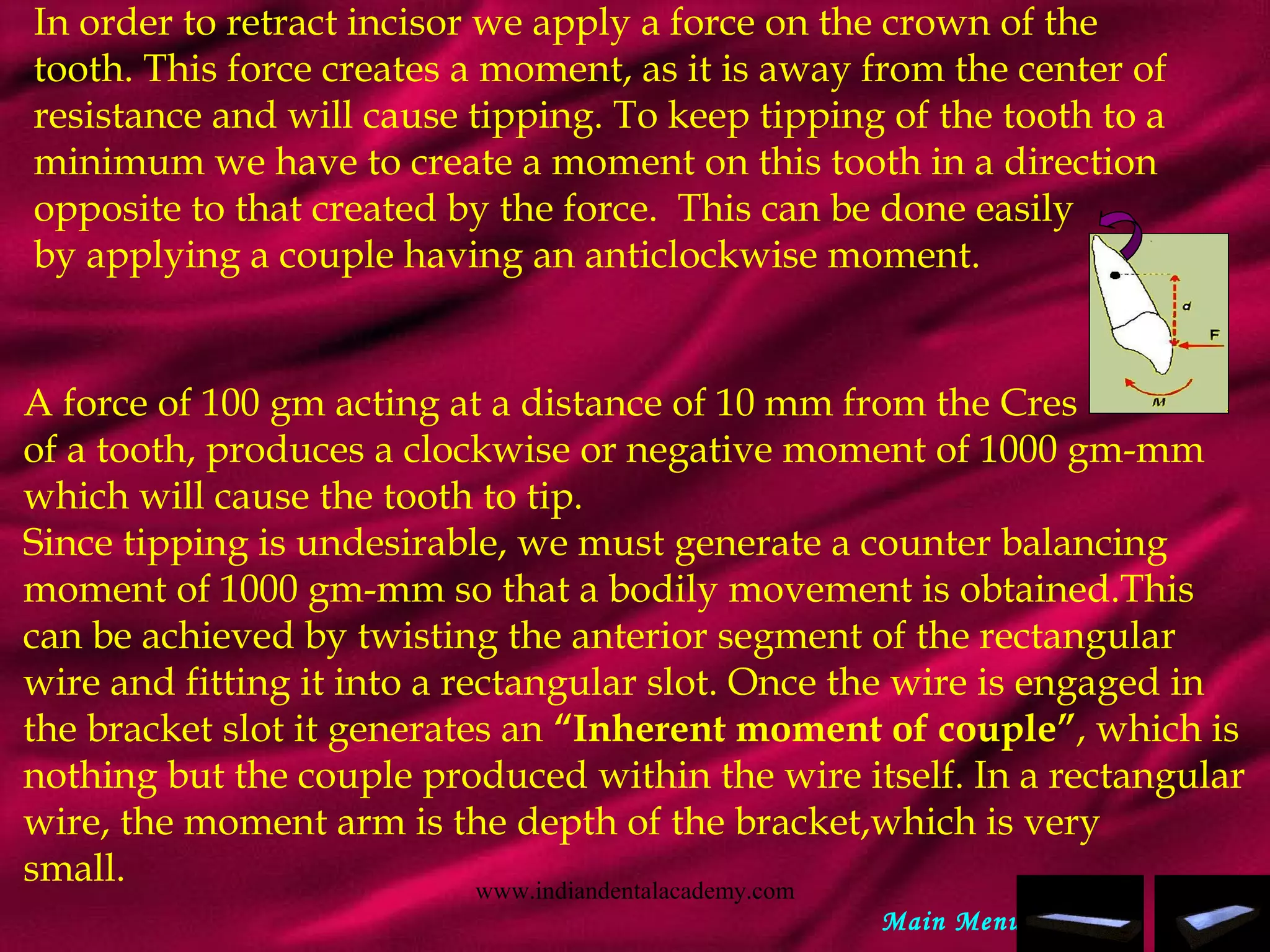 In order to retract incisor we apply a force on the crown of the
tooth. This force creates a moment, as it is away from the center of
resistance and will cause tipping. To keep tipping of the tooth to a
minimum we have to create a moment on this tooth in a direction
opposite to that created by the force. This can be done easily
by applying a couple having an anticlockwise moment.
A force of 100 gm acting at a distance of 10 mm from the Cres
of a tooth, produces a clockwise or negative moment of 1000 gm-mm
which will cause the tooth to tip.
Since tipping is undesirable, we must generate a counter balancing
moment of 1000 gm-mm so that a bodily movement is obtained.This
can be achieved by twisting the anterior segment of the rectangular
wire and fitting it into a rectangular slot. Once the wire is engaged in
the bracket slot it generates an “Inherent moment of couple”, which is
nothing but the couple produced within the wire itself. In a rectangular
wire, the moment arm is the depth of the bracket,which is very
small.
Main Menu
www.indiandentalacademy.com
 