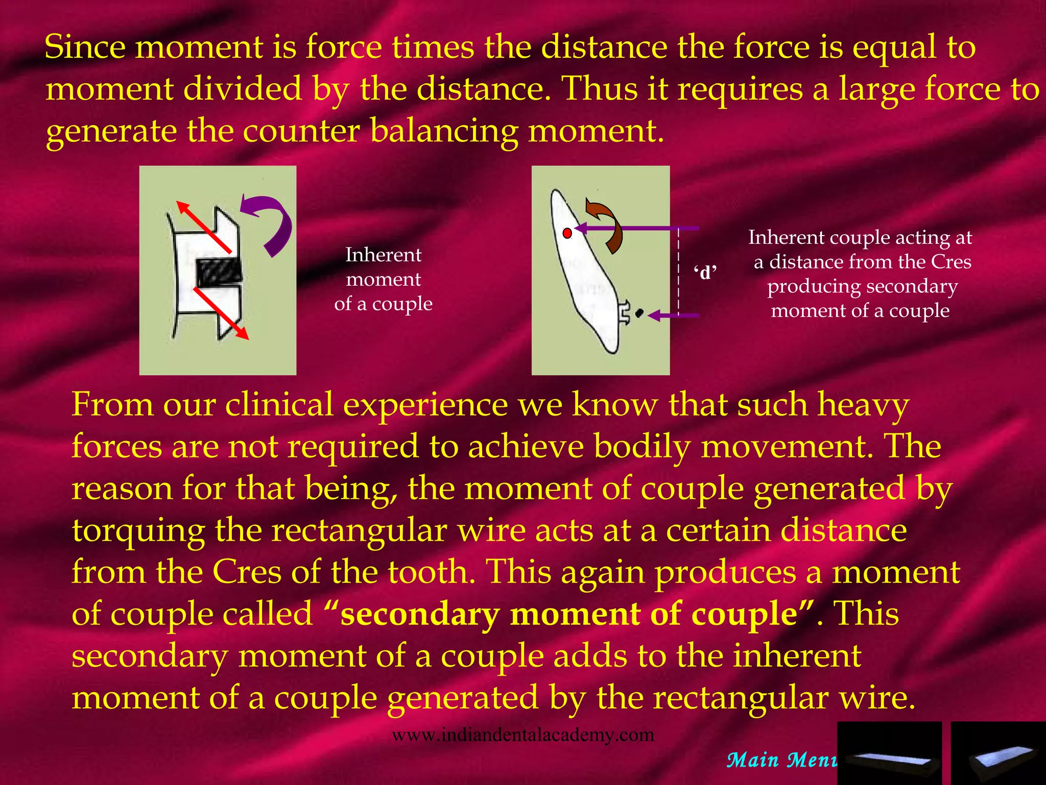 Since moment is force times the distance the force is equal to
moment divided by the distance. Thus it requires a large force to
generate the counter balancing moment.
Inherent couple acting at
a distance from the Cres
producing secondary
moment of a couple
Inherent
moment
of a couple
‘d’
From our clinical experience we know that such heavy
forces are not required to achieve bodily movement. The
reason for that being, the moment of couple generated by
torquing the rectangular wire acts at a certain distance
from the Cres of the tooth. This again produces a moment
of couple called “secondary moment of couple”. This
secondary moment of a couple adds to the inherent
moment of a couple generated by the rectangular wire.
Main Menu
www.indiandentalacademy.com
 