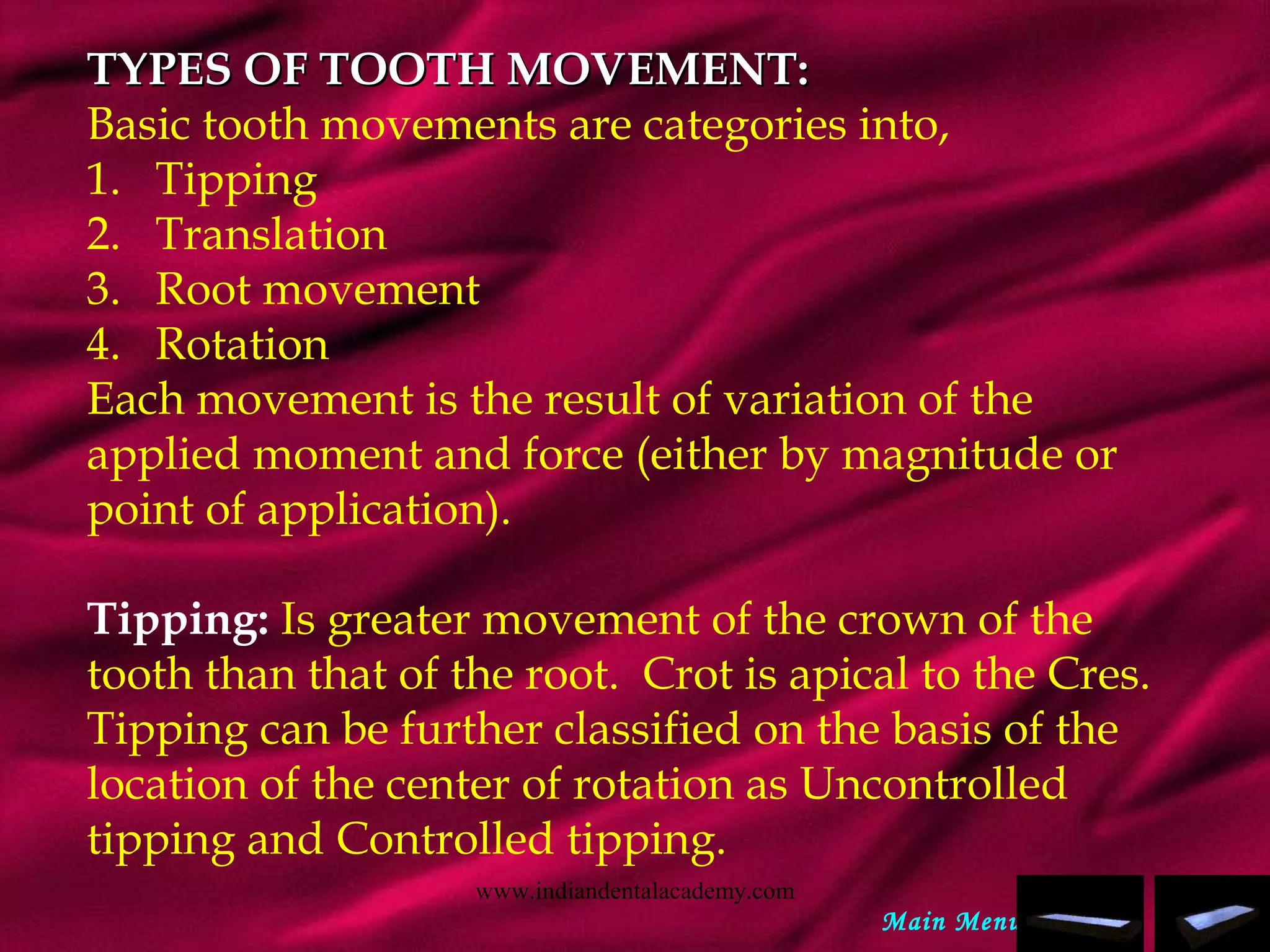 TYPES OF TOOTH MOVEMENT:TYPES OF TOOTH MOVEMENT:
Basic tooth movements are categories into,
1.   Tipping
2.   Translation
3.   Root movement
4.   Rotation
Each movement is the result of variation of the
applied moment and force (either by magnitude or
point of application).
 
Tipping: Is greater movement of the crown of the
tooth than that of the root. Crot is apical to the Cres.
Tipping can be further classified on the basis of the
location of the center of rotation as Uncontrolled
tipping and Controlled tipping.
Main Menu
www.indiandentalacademy.com
 