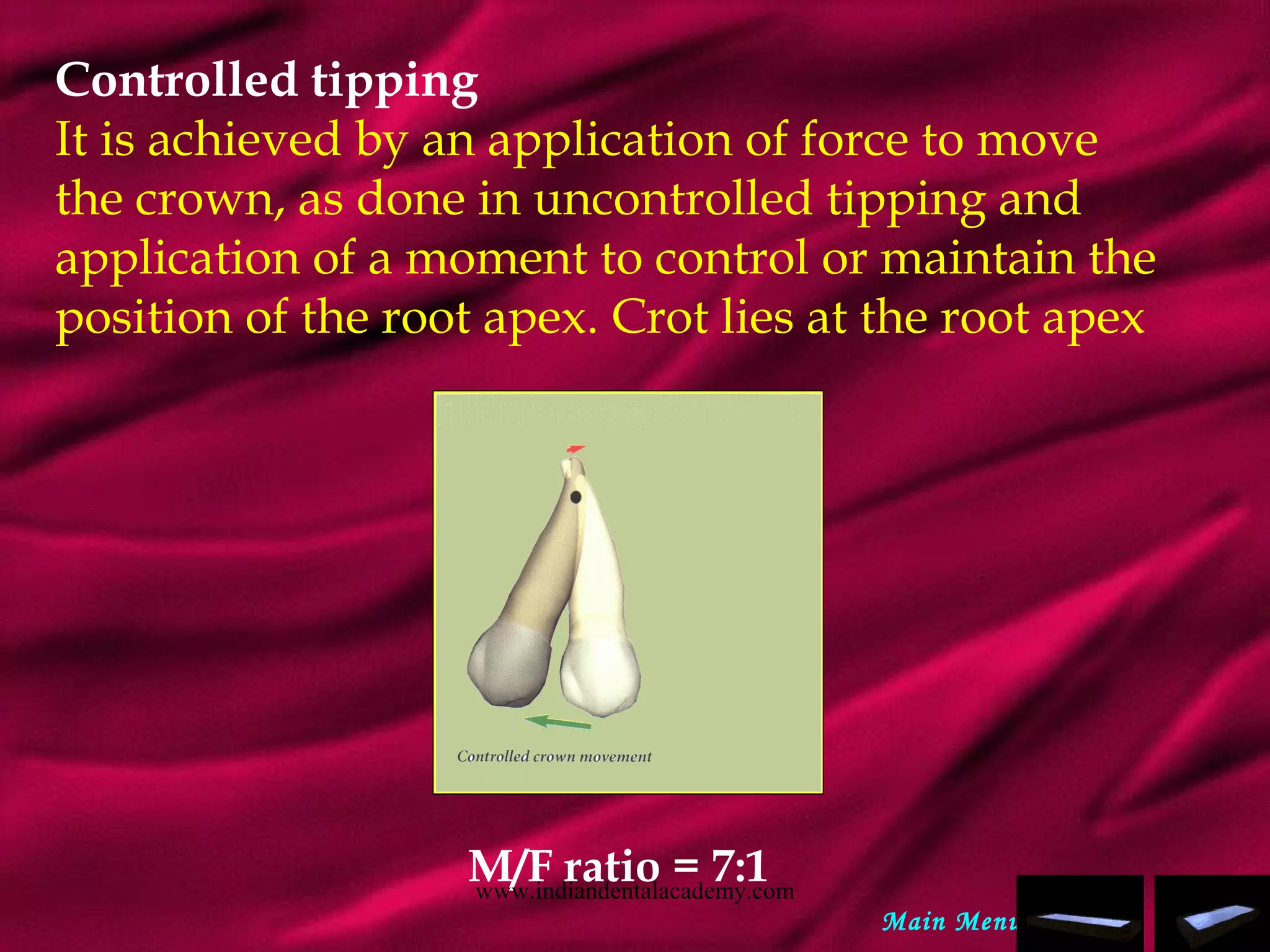 Controlled tipping
It is achieved by an application of force to move
the crown, as done in uncontrolled tipping and
application of a moment to control or maintain the
position of the root apex. Crot lies at the root apex
M/F ratio = 7:1
Main Menu
www.indiandentalacademy.com
 