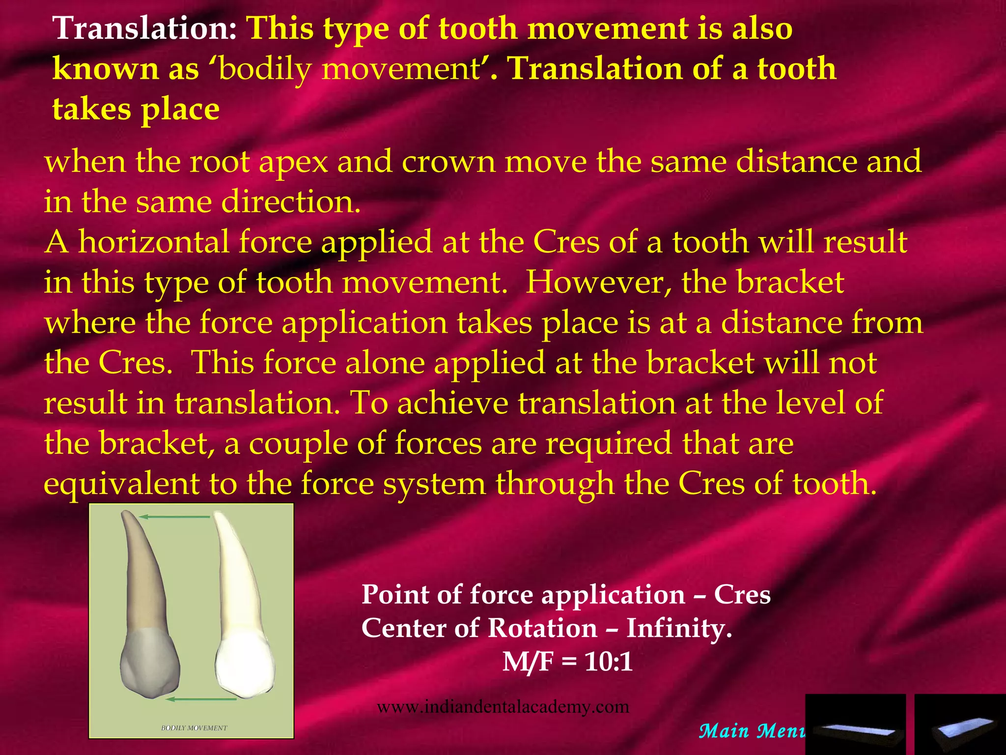 Translation: This type of tooth movement is also
known as ‘bodily movement’. Translation of a tooth
takes place
when the root apex and crown move the same distance and
in the same direction.
A horizontal force applied at the Cres of a tooth will result
in this type of tooth movement. However, the bracket
where the force application takes place is at a distance from
the Cres. This force alone applied at the bracket will not
result in translation. To achieve translation at the level of
the bracket, a couple of forces are required that are
equivalent to the force system through the Cres of tooth.
Point of force application – Cres
Center of Rotation – Infinity.
M/F = 10:1
Main Menu
www.indiandentalacademy.com
 