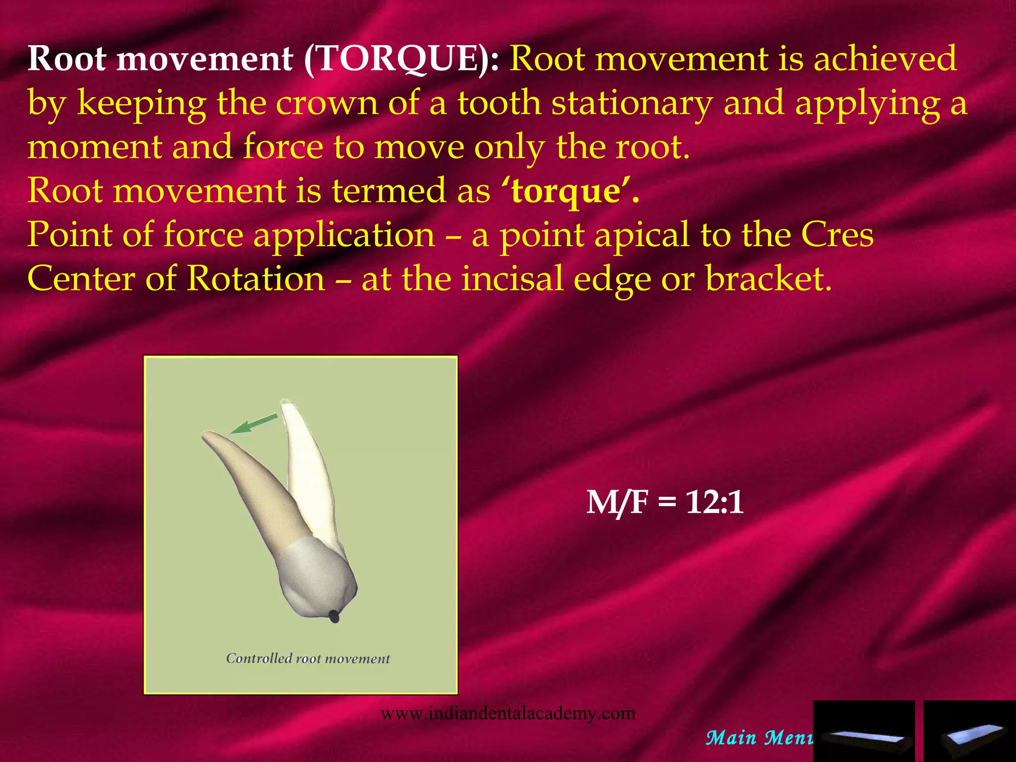 Root movement (TORQUE): Root movement is achieved
by keeping the crown of a tooth stationary and applying a
moment and force to move only the root.
Root movement is termed as ‘torque’.
Point of force application – a point apical to the Cres
Center of Rotation – at the incisal edge or bracket.
M/F = 12:1
Main Menu
www.indiandentalacademy.com
 