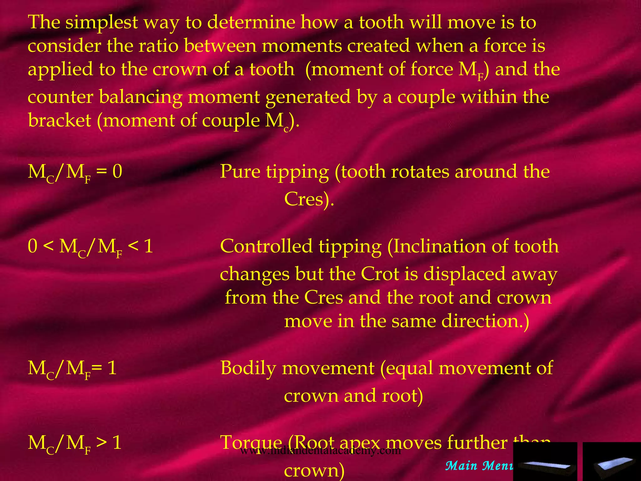 The simplest way to determine how a tooth will move is to
consider the ratio between moments created when a force is
applied to the crown of a tooth (moment of force MF
) and the
counter balancing moment generated by a couple within the
bracket (moment of couple Mc
).
 
MC
/MF
= 0 Pure tipping (tooth rotates around the
Cres).
 
0 < MC
/MF
< 1 Controlled tipping (Inclination of tooth
changes but the Crot is displaced away
from the Cres and the root and crown
move in the same direction.)
 
MC
/MF
= 1 Bodily movement (equal movement of
crown and root)
 
MC
/MF
> 1 Torque (Root apex moves further than
crown) Main Menu
www.indiandentalacademy.com
 
