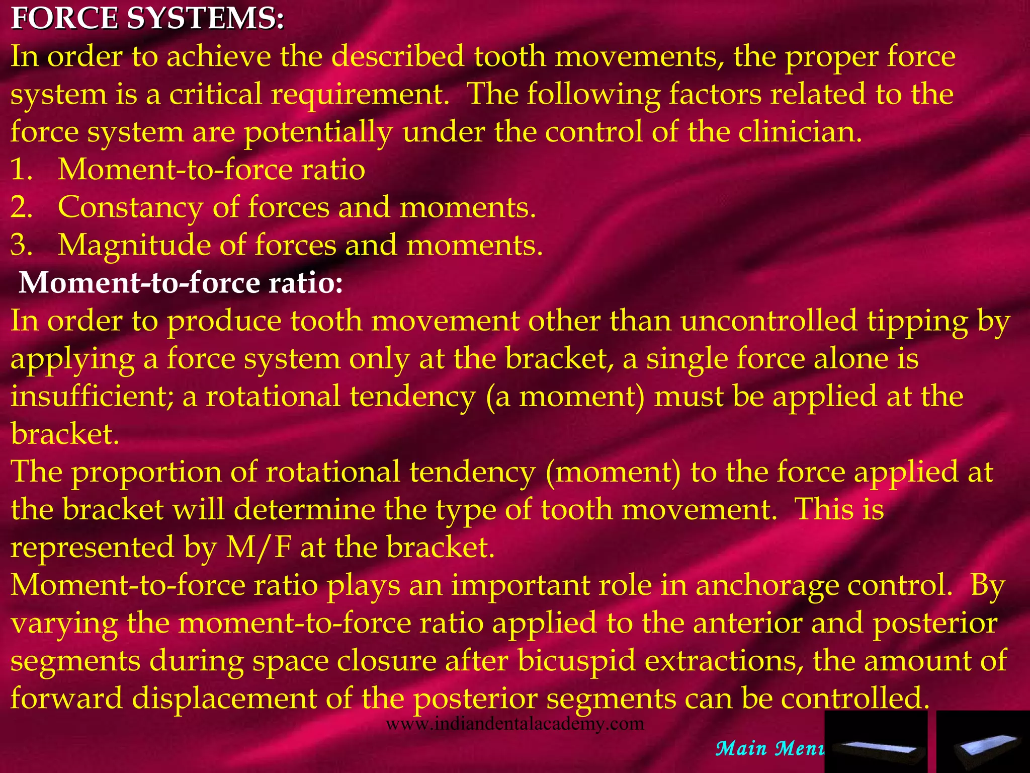 FORCE SYSTEMS:FORCE SYSTEMS:
In order to achieve the described tooth movements, the proper force
system is a critical requirement. The following factors related to the
force system are potentially under the control of the clinician.
1.   Moment-to-force ratio
2.   Constancy of forces and moments.
3.   Magnitude of forces and moments.
 Moment-to-force ratio:
In order to produce tooth movement other than uncontrolled tipping by
applying a force system only at the bracket, a single force alone is
insufficient; a rotational tendency (a moment) must be applied at the
bracket.  
The proportion of rotational tendency (moment) to the force applied at
the bracket will determine the type of tooth movement. This is
represented by M/F at the bracket.  
Moment-to-force ratio plays an important role in anchorage control. By
varying the moment-to-force ratio applied to the anterior and posterior
segments during space closure after bicuspid extractions, the amount of
forward displacement of the posterior segments can be controlled.
Main Menu
www.indiandentalacademy.com
 