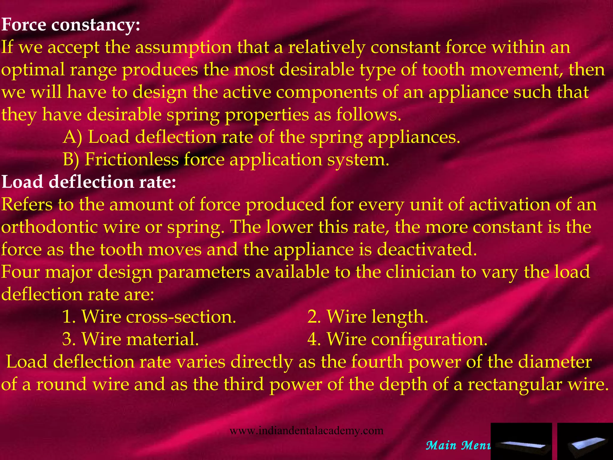 Force constancy:
If we accept the assumption that a relatively constant force within an
optimal range produces the most desirable type of tooth movement, then
we will have to design the active components of an appliance such that
they have desirable spring properties as follows.
A) Load deflection rate of the spring appliances.
B) Frictionless force application system.
Load deflection rate:
Refers to the amount of force produced for every unit of activation of an
orthodontic wire or spring. The lower this rate, the more constant is the
force as the tooth moves and the appliance is deactivated.
Four major design parameters available to the clinician to vary the load
deflection rate are:
1. Wire cross-section. 2. Wire length.
3. Wire material. 4. Wire configuration.
 Load deflection rate varies directly as the fourth power of the diameter
of a round wire and as the third power of the depth of a rectangular wire.
Main Menu
www.indiandentalacademy.com
 
