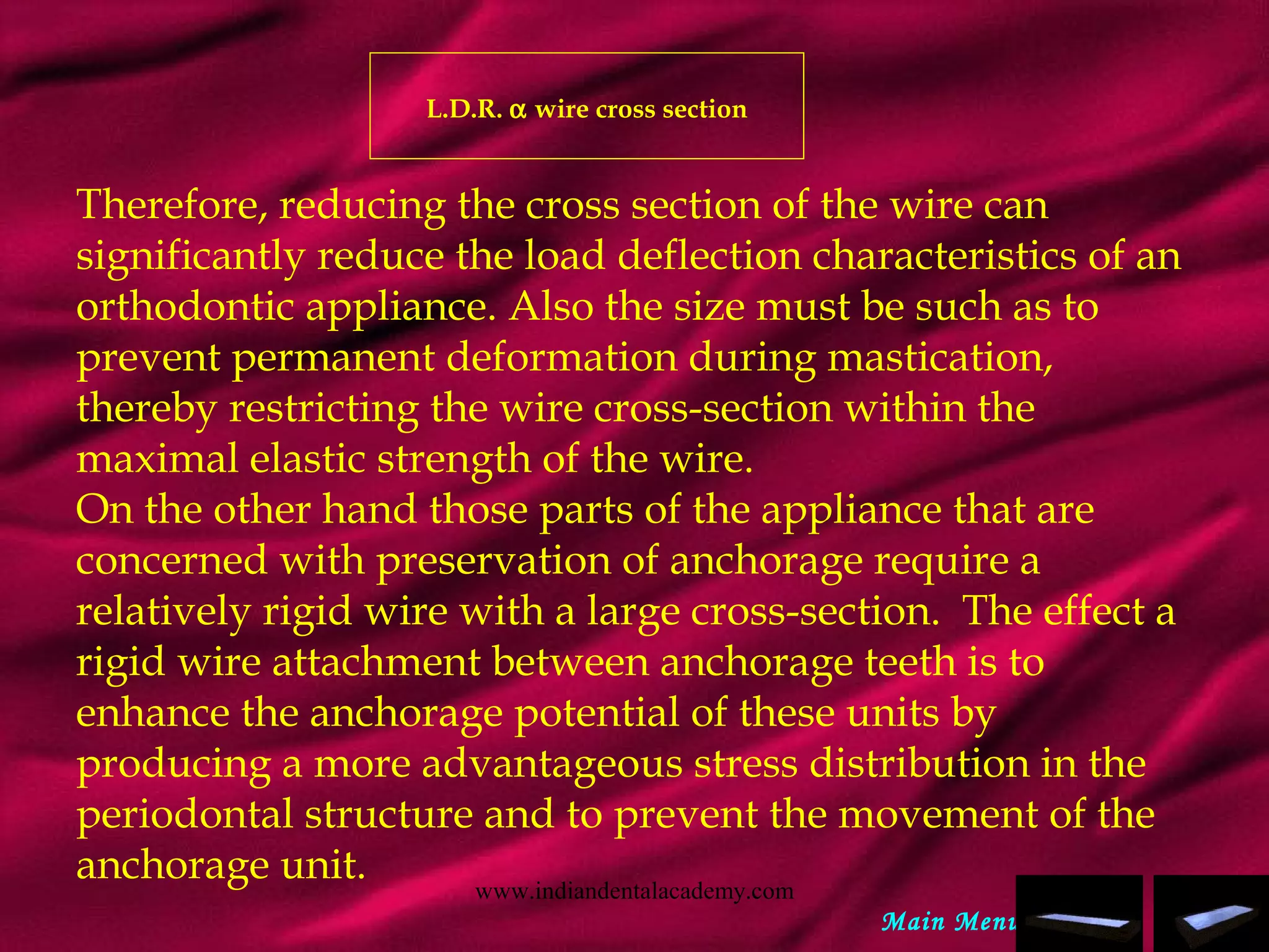L.D.R. α wire cross section
Therefore, reducing the cross section of the wire can
significantly reduce the load deflection characteristics of an
orthodontic appliance. Also the size must be such as to
prevent permanent deformation during mastication,
thereby restricting the wire cross-section within the
maximal elastic strength of the wire.
On the other hand those parts of the appliance that are
concerned with preservation of anchorage require a
relatively rigid wire with a large cross-section. The effect a
rigid wire attachment between anchorage teeth is to
enhance the anchorage potential of these units by
producing a more advantageous stress distribution in the
periodontal structure and to prevent the movement of the
anchorage unit.
Main Menu
www.indiandentalacademy.com
 
