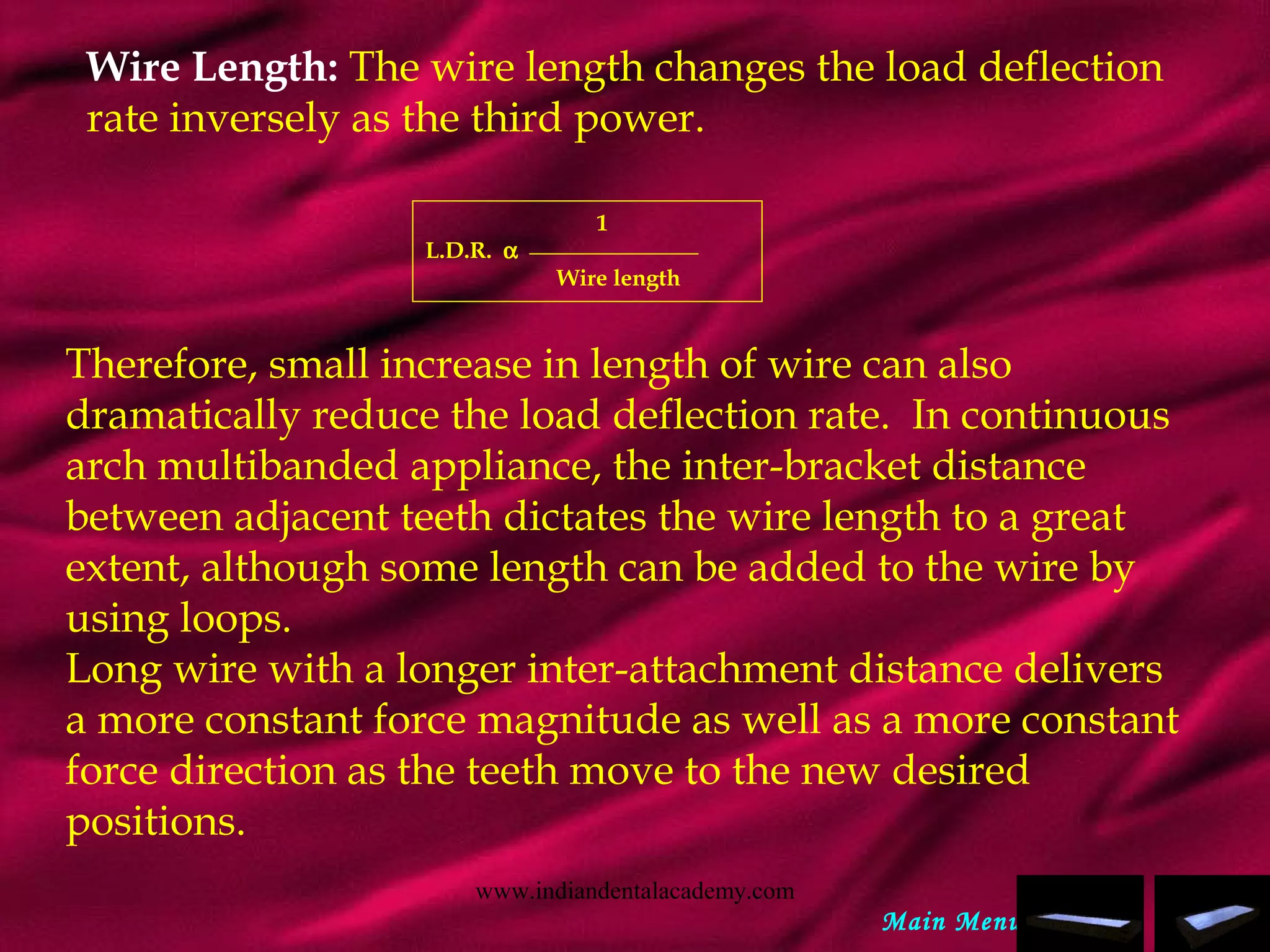 Wire Length: The wire length changes the load deflection
rate inversely as the third power.
1
L.D.R. α
Wire length
Therefore, small increase in length of wire can also
dramatically reduce the load deflection rate. In continuous
arch multibanded appliance, the inter-bracket distance
between adjacent teeth dictates the wire length to a great
extent, although some length can be added to the wire by
using loops.
Long wire with a longer inter-attachment distance delivers
a more constant force magnitude as well as a more constant
force direction as the teeth move to the new desired
positions.
Main Menu
www.indiandentalacademy.com
 