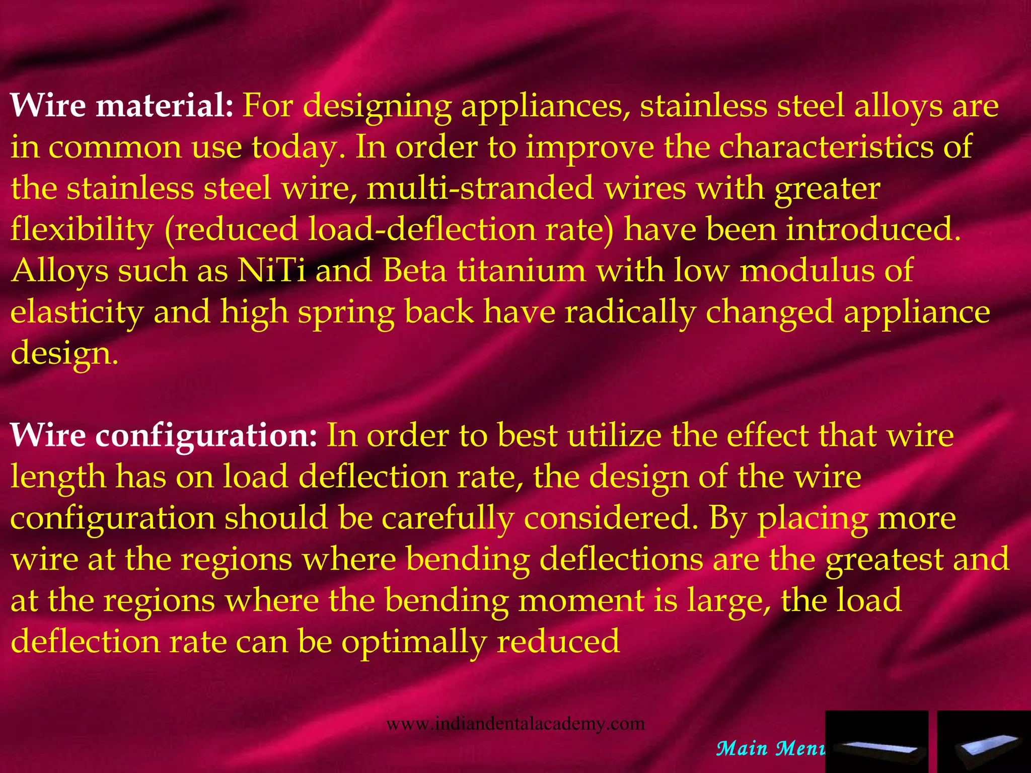 Wire material: For designing appliances, stainless steel alloys are
in common use today. In order to improve the characteristics of
the stainless steel wire, multi-stranded wires with greater
flexibility (reduced load-deflection rate) have been introduced.
Alloys such as NiTi and Beta titanium with low modulus of
elasticity and high spring back have radically changed appliance
design.
  
Wire configuration: In order to best utilize the effect that wire
length has on load deflection rate, the design of the wire
configuration should be carefully considered. By placing more
wire at the regions where bending deflections are the greatest and
at the regions where the bending moment is large, the load
deflection rate can be optimally reduced
Main Menu
www.indiandentalacademy.com
 