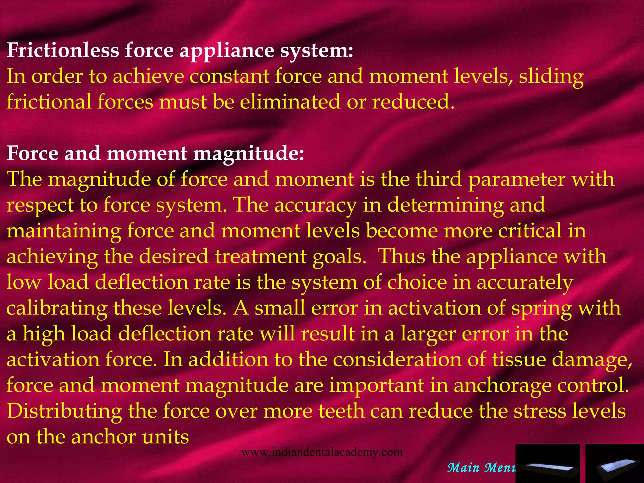 Frictionless force appliance system:
In order to achieve constant force and moment levels, sliding
frictional forces must be eliminated or reduced.
 
Force and moment magnitude:
The magnitude of force and moment is the third parameter with
respect to force system. The accuracy in determining and
maintaining force and moment levels become more critical in
achieving the desired treatment goals. Thus the appliance with
low load deflection rate is the system of choice in accurately
calibrating these levels. A small error in activation of spring with
a high load deflection rate will result in a larger error in the
activation force. In addition to the consideration of tissue damage,
force and moment magnitude are important in anchorage control.
Distributing the force over more teeth can reduce the stress levels
on the anchor units
Main Menu
www.indiandentalacademy.com
 