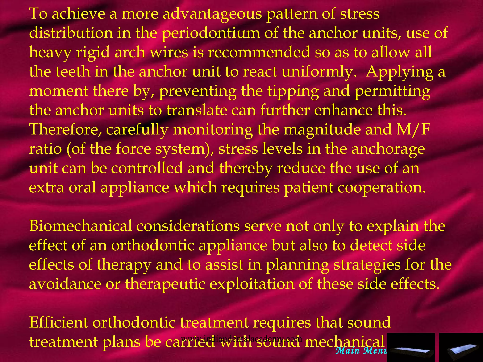 To achieve a more advantageous pattern of stress
distribution in the periodontium of the anchor units, use of
heavy rigid arch wires is recommended so as to allow all
the teeth in the anchor unit to react uniformly. Applying a
moment there by, preventing the tipping and permitting
the anchor units to translate can further enhance this.
Therefore, carefully monitoring the magnitude and M/F
ratio (of the force system), stress levels in the anchorage
unit can be controlled and thereby reduce the use of an
extra oral appliance which requires patient cooperation.
 
Biomechanical considerations serve not only to explain the
effect of an orthodontic appliance but also to detect side
effects of therapy and to assist in planning strategies for the
avoidance or therapeutic exploitation of these side effects.
Efficient orthodontic treatment requires that sound
treatment plans be carried with sound mechanical plans.Main Menu
www.indiandentalacademy.com
 