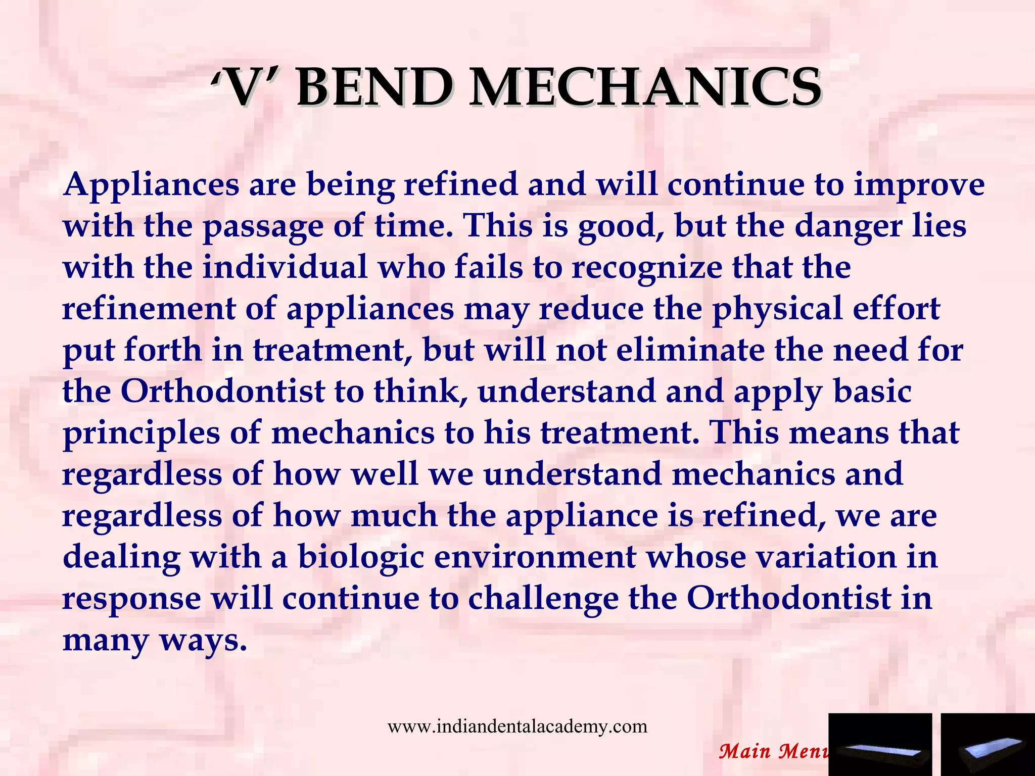 ‘‘V’ BEND MECHANICSV’ BEND MECHANICS
Appliances are being refined and will continue to improve
with the passage of time. This is good, but the danger lies
with the individual who fails to recognize that the
refinement of appliances may reduce the physical effort
put forth in treatment, but will not eliminate the need for
the Orthodontist to think, understand and apply basic
principles of mechanics to his treatment. This means that
regardless of how well we understand mechanics and
regardless of how much the appliance is refined, we are
dealing with a biologic environment whose variation in
response will continue to challenge the Orthodontist in
many ways.
 
Main Menu
www.indiandentalacademy.com
 
