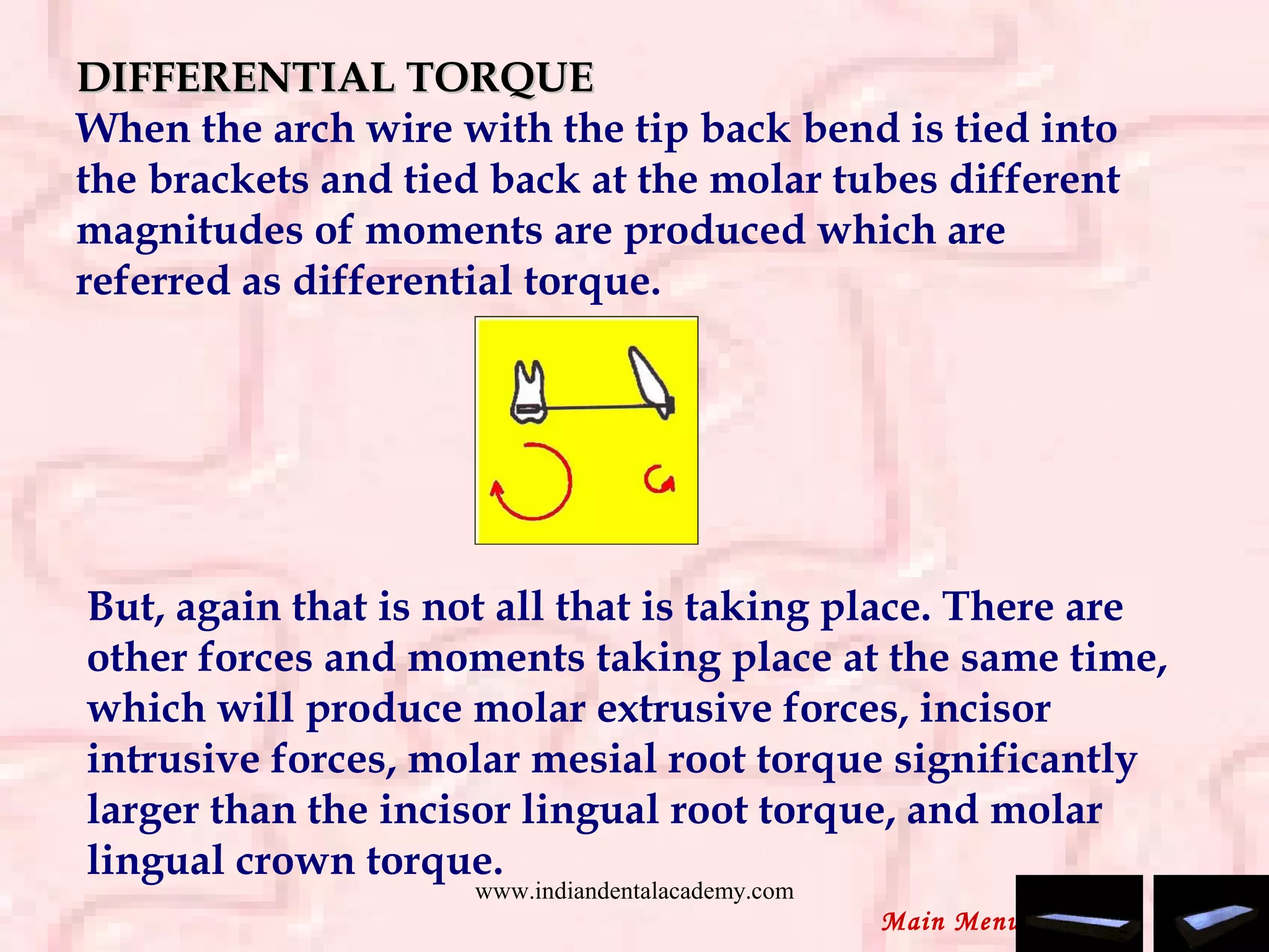 DIFFERENTIAL TORQUEDIFFERENTIAL TORQUE
When the arch wire with the tip back bend is tied into
the brackets and tied back at the molar tubes different
magnitudes of moments are produced which are
referred as differential torque.
But, again that is not all that is taking place. There are
other forces and moments taking place at the same time,
which will produce molar extrusive forces, incisor
intrusive forces, molar mesial root torque significantly
larger than the incisor lingual root torque, and molar
lingual crown torque.
Main Menu
www.indiandentalacademy.com
 