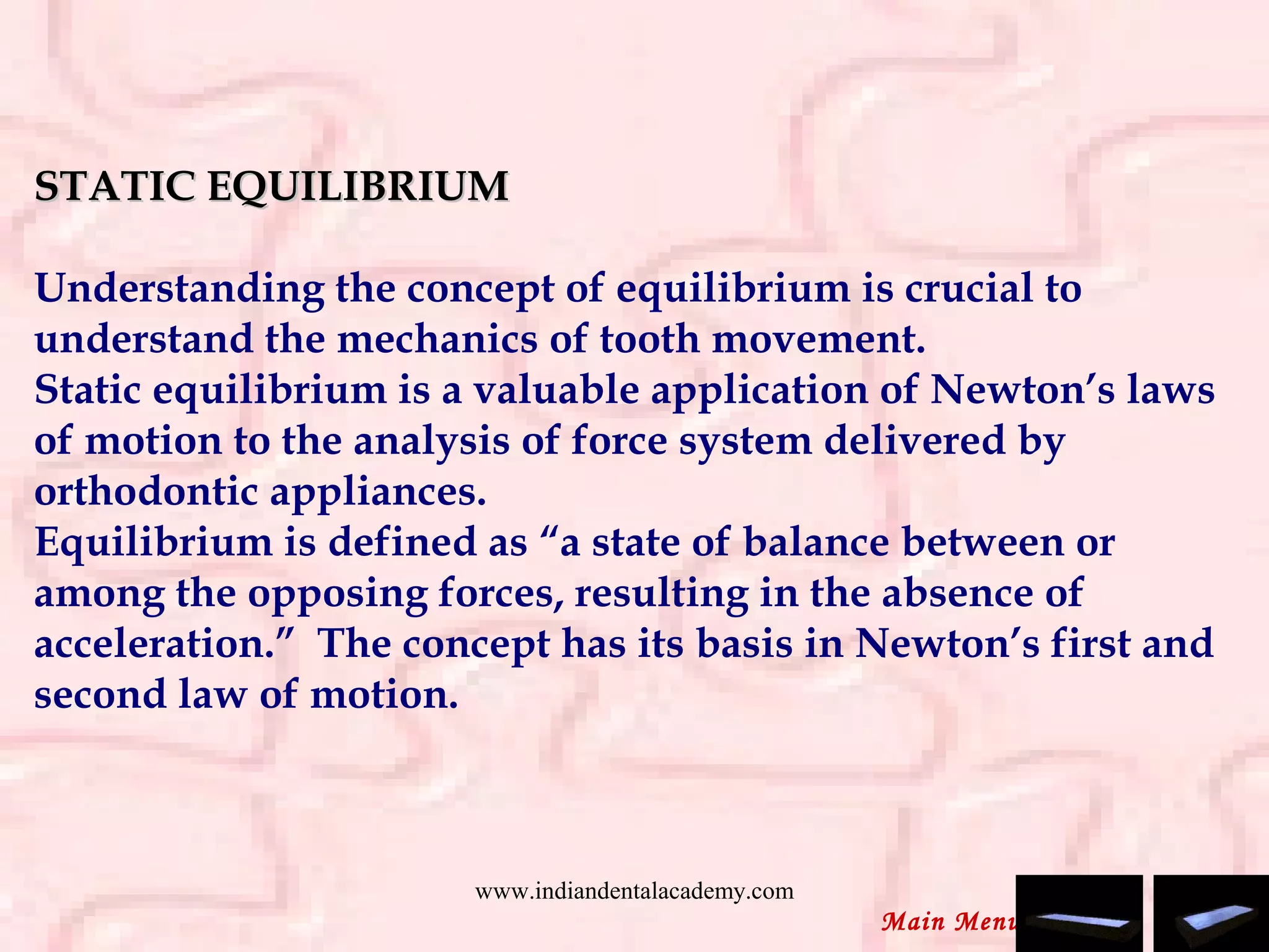 STATIC EQUILIBRIUMSTATIC EQUILIBRIUM
 
Understanding the concept of equilibrium is crucial to
understand the mechanics of tooth movement.
Static equilibrium is a valuable application of Newton’s laws
of motion to the analysis of force system delivered by
orthodontic appliances.
Equilibrium is defined as “a state of balance between or
among the opposing forces, resulting in the absence of
acceleration.” The concept has its basis in Newton’s first and
second law of motion.
Main Menu
www.indiandentalacademy.com
 
