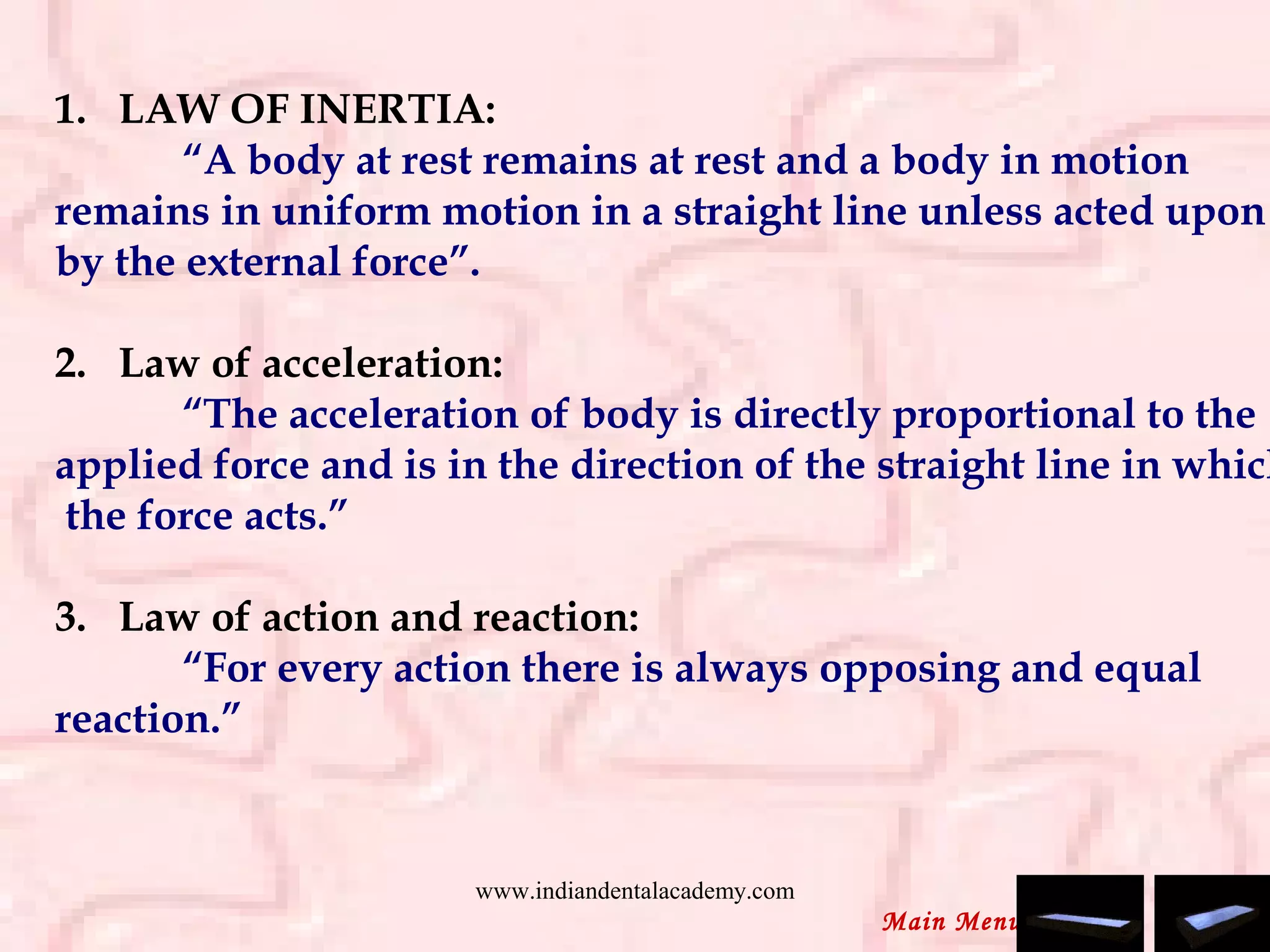 1.   LAW OF INERTIA:
“A body at rest remains at rest and a body in motion
remains in uniform motion in a straight line unless acted upon
by the external force”.
 
2.   Law of acceleration:
“The acceleration of body is directly proportional to the
applied force and is in the direction of the straight line in which
the force acts.”
 
3.   Law of action and reaction:
“For every action there is always opposing and equal
reaction.”
Main Menu
www.indiandentalacademy.com
 