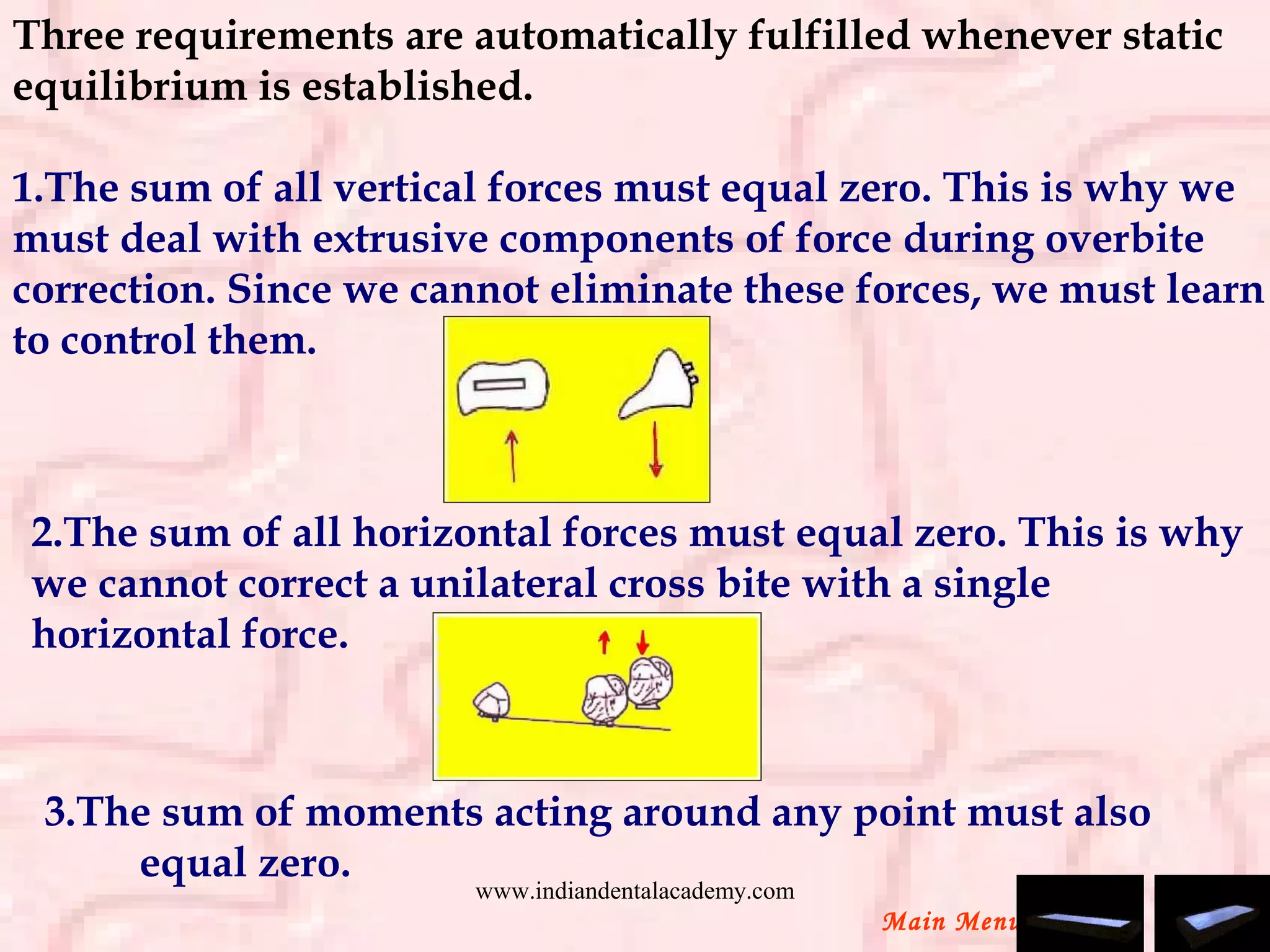 Three requirements are automatically fulfilled whenever static
equilibrium is established.
1.The sum of all vertical forces must equal zero. This is why we
must deal with extrusive components of force during overbite
correction. Since we cannot eliminate these forces, we must learn
to control them.
2.The sum of all horizontal forces must equal zero. This is why
we cannot correct a unilateral cross bite with a single
horizontal force.
Main Menu
   3.The sum of moments acting around any point must also
equal zero.
www.indiandentalacademy.com
 