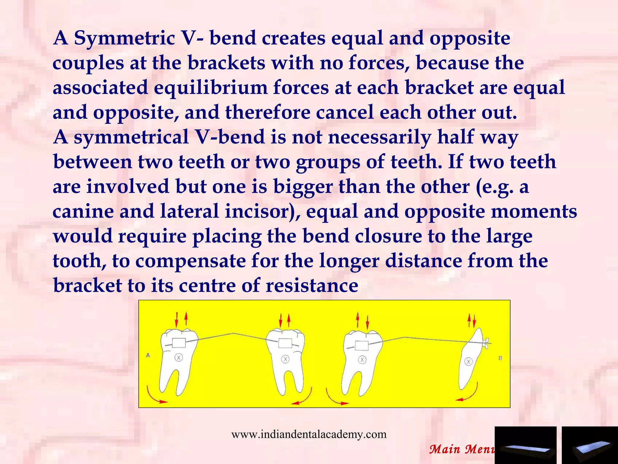 A Symmetric V- bend creates equal and opposite
couples at the brackets with no forces, because the
associated equilibrium forces at each bracket are equal
and opposite, and therefore cancel each other out.
A symmetrical V-bend is not necessarily half way
between two teeth or two groups of teeth. If two teeth
are involved but one is bigger than the other (e.g. a
canine and lateral incisor), equal and opposite moments
would require placing the bend closure to the large
tooth, to compensate for the longer distance from the
bracket to its centre of resistance
Main Menu
www.indiandentalacademy.com
 