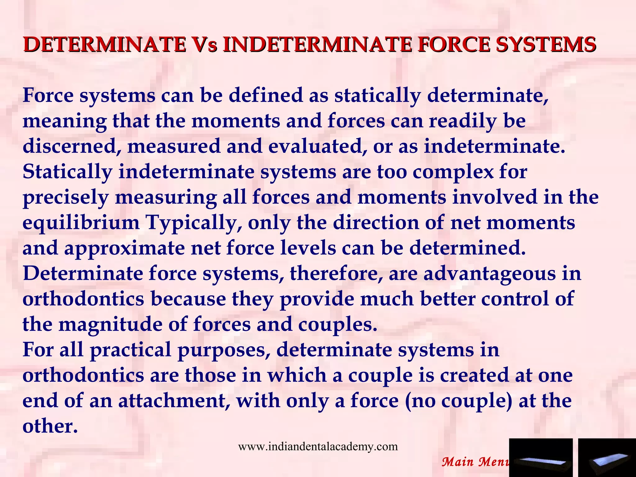 DETERMINATE Vs INDETERMINATE FORCE SYSTEMSDETERMINATE Vs INDETERMINATE FORCE SYSTEMS
 
Force systems can be defined as statically determinate,
meaning that the moments and forces can readily be
discerned, measured and evaluated, or as indeterminate.
Statically indeterminate systems are too complex for
precisely measuring all forces and moments involved in the
equilibrium Typically, only the direction of net moments
and approximate net force levels can be determined.
Determinate force systems, therefore, are advantageous in
orthodontics because they provide much better control of
the magnitude of forces and couples.
For all practical purposes, determinate systems in
orthodontics are those in which a couple is created at one
end of an attachment, with only a force (no couple) at the
other.
Main Menu
www.indiandentalacademy.com
 