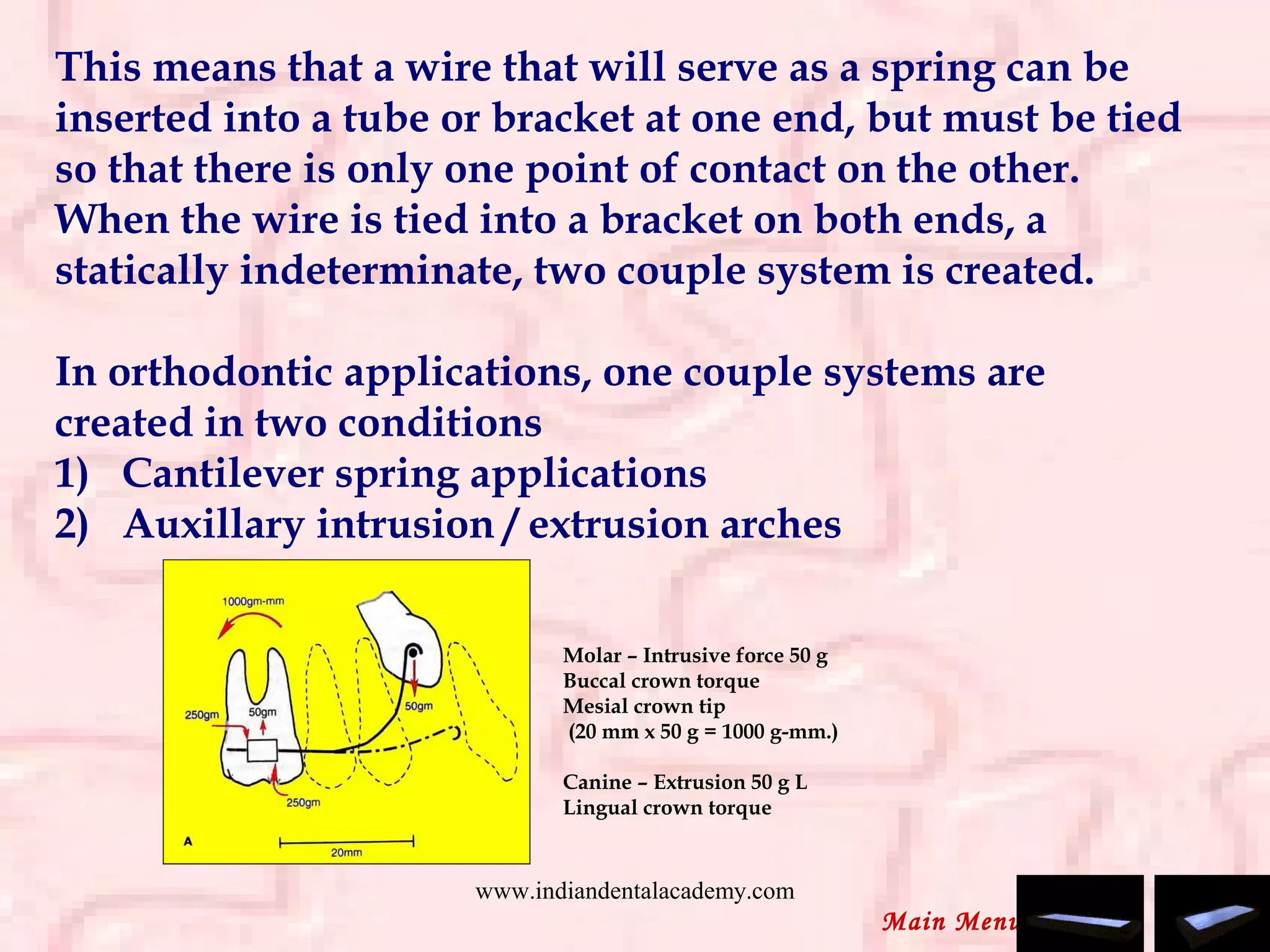 This means that a wire that will serve as a spring can be
inserted into a tube or bracket at one end, but must be tied
so that there is only one point of contact on the other.
When the wire is tied into a bracket on both ends, a
statically indeterminate, two couple system is created.
 
In orthodontic applications, one couple systems are
created in two conditions
1)   Cantilever spring applications
2)   Auxillary intrusion / extrusion arches
Molar – Intrusive force 50 g
Buccal crown torque
Mesial crown tip
(20 mm x 50 g = 1000 g-mm.)
Canine – Extrusion 50 g L
Lingual crown torque
Main Menu
www.indiandentalacademy.com
 