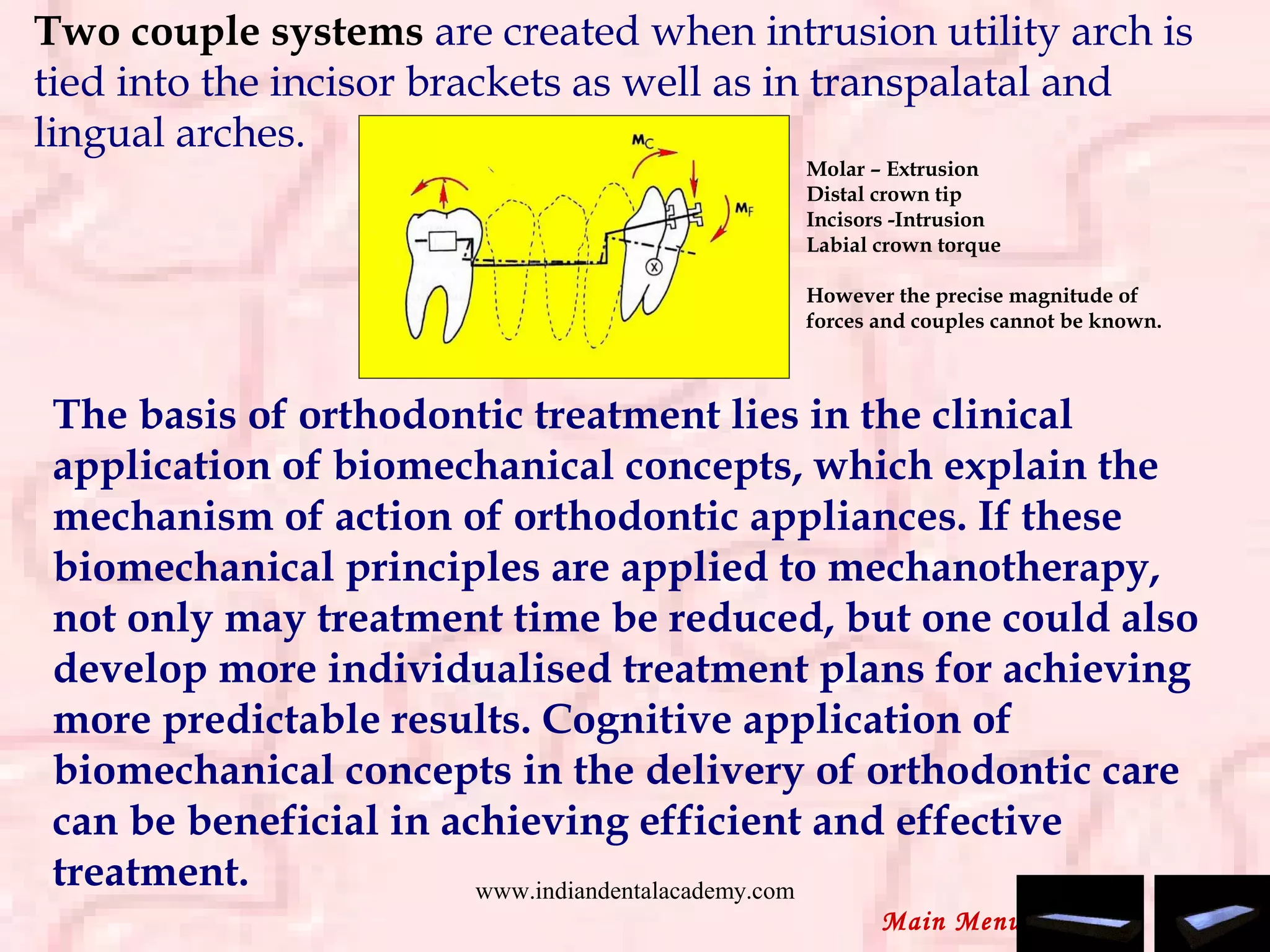 Two couple systems are created when intrusion utility arch is
tied into the incisor brackets as well as in transpalatal and
lingual arches.
Molar – Extrusion
Distal crown tip
Incisors -Intrusion
Labial crown torque
However the precise magnitude of
forces and couples cannot be known.
The basis of orthodontic treatment lies in the clinical
application of biomechanical concepts, which explain the
mechanism of action of orthodontic appliances. If these
biomechanical principles are applied to mechanotherapy,
not only may treatment time be reduced, but one could also
develop more individualised treatment plans for achieving
more predictable results. Cognitive application of
biomechanical concepts in the delivery of orthodontic care
can be beneficial in achieving efficient and effective
treatment.
Main Menu
www.indiandentalacademy.com
 